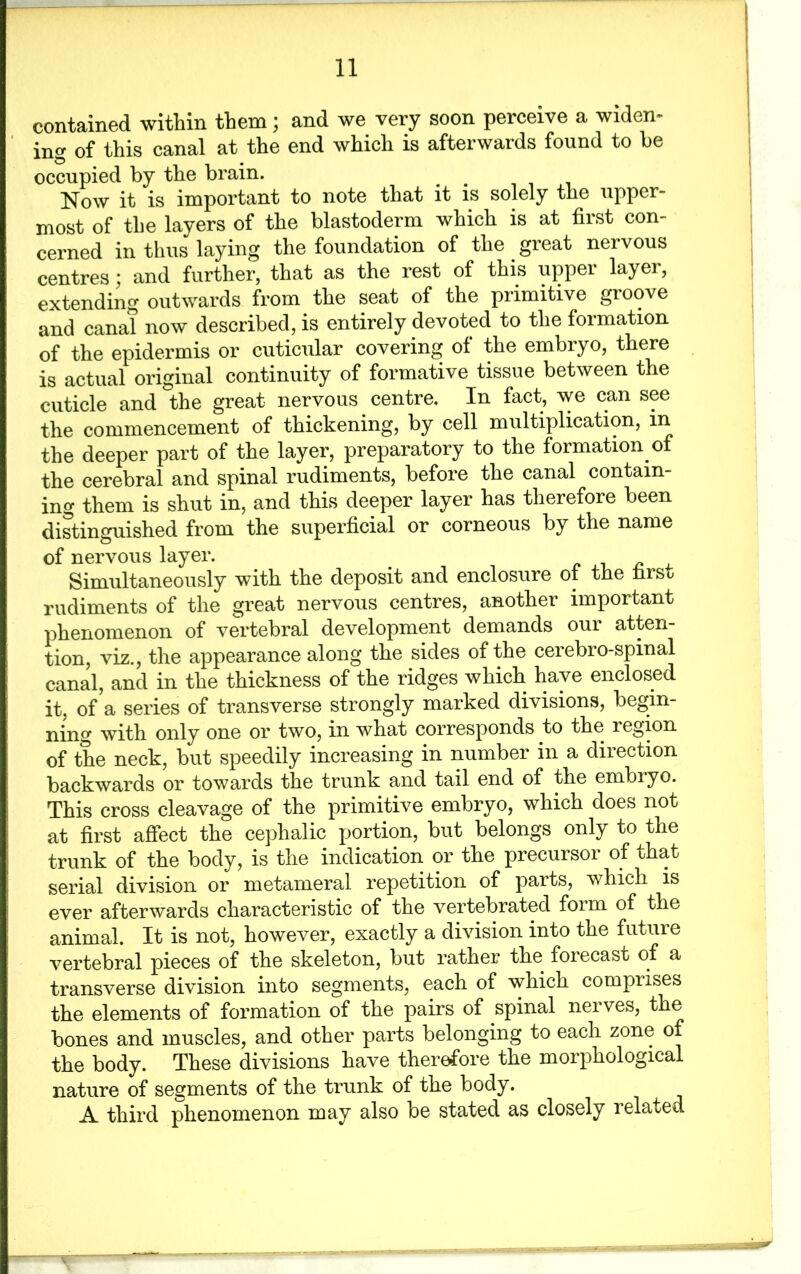contained within them; and we very soon perceive a widen- ing of this canal at the end which is afterwards found to be occupied by the brain. Now it is important to note that it is solely the upper- most of the layers of the blastoderm which is at first con- cerned in thus laying the foundation of the great nervous centres; and further, that as the rest of this upper layer, extending outwards from the seat of the primitive groove and canal now described, is entirely devoted to the formation of the epidermis or cuticular covering of the embryo, there is actual original continuity of formative tissue between the cuticle and the great nervous centre. In fact, we can see the commencement of thickening, by cell multiplication, in the deeper part of the layer, preparatory to the formation of the cerebral and spinal rudiments, before the canal contain- ing them is shut in, and this deeper layer has therefore been distinguished from the superficial or corneous by the name of nervous layer. Simultaneously with the deposit and enclosure of the nrso rudiments of the great nervous centres, another important phenomenon of vertebral development demands our atten- tion, viz., the appearance along the sides of the cerebro-spinal canal, and in the thickness of the ridges which have enclosed it, of a series of transverse strongly marked divisions, begin- ning with only one or two, in what corresponds to the region of the neck, but speedily increasing in number in a direction backwards or towards the trunk and tail end of the embryo. This cross cleavage of the primitive embryo, which does not at first affect the cephalic portion, but belongs only to the trunk of the body, is the indication or the precursor of that serial division or metameral repetition of parts, which is ever afterwards characteristic of the vertebrated foim of the animal. It is not, however, exactly a division into the future vertebral pieces of the skeleton, but rather the forecast of a transverse division into segments, each of which comprises the elements of formation of the pairs of spinal neives, the bones and muscles, and other parts belonging to each zone of the body. These divisions have therefore the morphological nature of segments of the trunk of the body. A third phenomenon may also be stated as closely related
