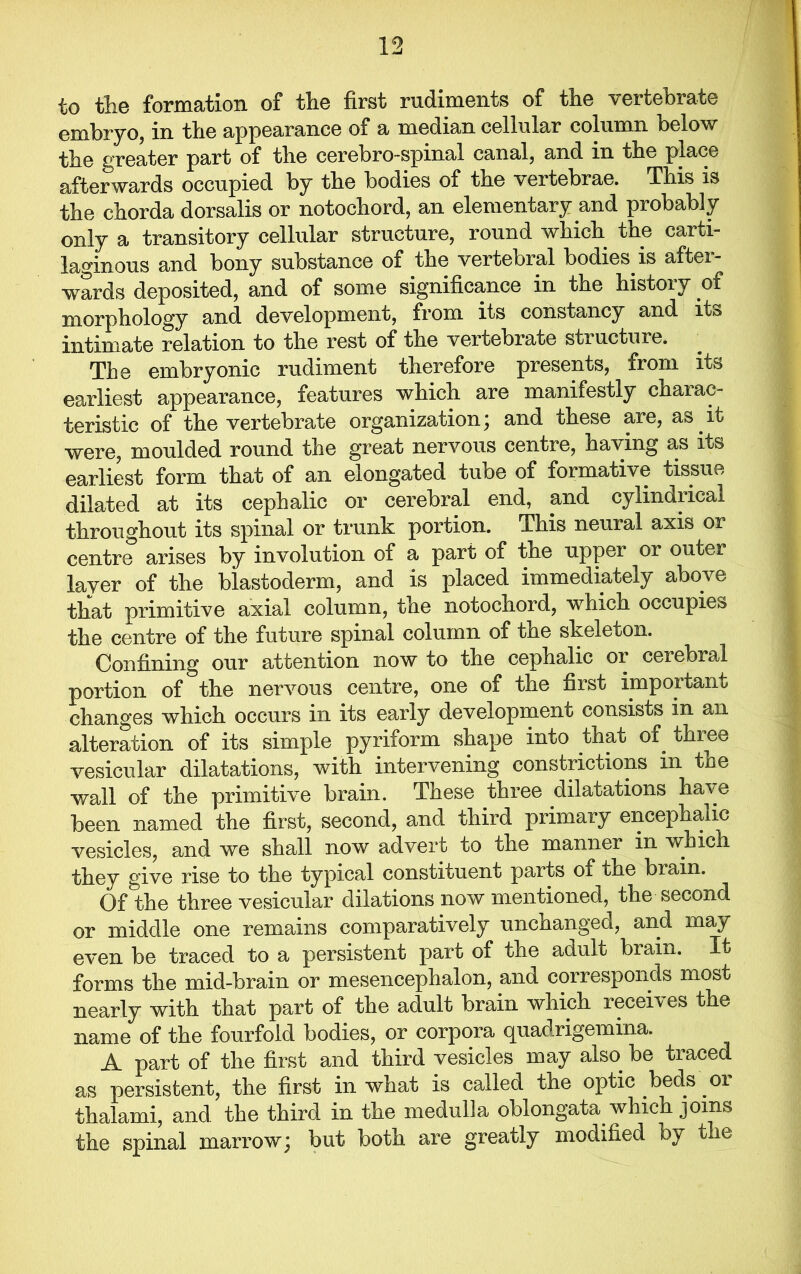 to the formation of the first rudiments of the vertebrate embryo, in the appearance of a median cellular column below the greater part of tlie cerebro-spinal canal, and in the place afterwards occupied by tbe bodies of tbe vertebrae. Tbis is the chorda dorsalis or notochord, an elementary and probably only a transitory cellular structure, round which the carti- laginous and bony substance of the vertebial bodies is aftei- wards deposited, and of some significance in the history of morphology and development, from its constancy and its intimate relation to the rest of the vertebrate stiucture. Tbe embryonic rudiment therefore presents, from its earliest appearance, features which are manifestly charac- teristic of the vertebrate organization; and these are, as. it were, moulded round the great nervous centre, having as its earliest form that of an elongated tube of formative tissue dilated at its cephalic or cerebral end, and cylindrical throughout its spinal or trunk portion. This neural axis or centre arises by involution of a part of the upper or outer layer of the blastoderm, and is placed immediately above that primitive axial column, the notochord, which occupies the centre of the future spinal column of the skeleton. Confining our attention now to the cephalic 01 cerebral portion of the nervous centre, one of the first important changes which occurs in its early development consists in an alteration of its simple pyriform shape into that of three vesicular dilatations, with intervening constrictions in the wall of the primitive brain. These three dilatations have been named the first, second, and third primary encephalic vesicles, and we shall now advert to the manner in which they give rise to the typical constituent parts of the biam. Of the three vesicular dilations now mentioned, the second or middle one remains comparatively unchanged, and may even be traced to a persistent part of the aclult brain, forms the mid-brain or mesencephalon, and corresponds most nearly with that part of the adult brain which receives the name of the fourfold bodies, or corpora <puadrigemina. A part of the first and third vesicles may also be traced as persistent, the first in what is called the optic beds or thalami, and the third in the medulla oblongata which joins the spinal marrow; but both are greatly modified oy the