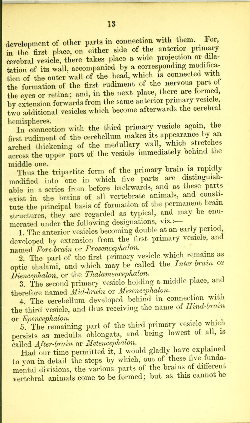 development of other parts in connection with them. . For, in the first place, on either side of the anterior primary cerebral vesicle, there takes place a wide projection or dila- tation of its wall, accompanied by a corresponding modifica- tion of the outer wall of the head, which is connected with the formation of the first rudiment of the nervous part ot the eyes or retina; and, in the next place, there are formed, by extension forwards from the same anterior primary vesicle two additional vesicles which become afterwards the ceiebial he“nS1connection with the third primary vesicle again the first rudiment of the cerebellum makes its appearance by an arched thickening of the medullary wall, which stretches across the upper part of the vesicle immediately behind the Thus the tripartite form of the primary brain is rapidly modified into one in which five parts are distmguis - able in a series from before backwards, and as these parts exist in the brains of all vertebrate animals, and consti- tute the principal basis of formation of the permanent brain structures, they are regarded as typical, and may be enu- merated under the following designations, viz.: . 1. The anterior vesicles becoming double at an early period, developed by extension from the first primary vesicle, and named Fore-brain or Prosencephalon. . , . 2. The part of the first primary vesicle whicii remains as optic thalami, and which may be called the Inter-brain or Diencephalon, or the Thalamencephalon. 3. The second primary vesicle holding a middle place, and therefore named Mid-brain or Mesencephalon. # 4. The cerebellum developed behind in connection with the third vesicle, and thus receiving the name of Hmd-brain or Epenceplialon. ... 5. The remaining part of the third primary vesicle which persists as medulla oblongata, and being lowest of all, is called After-brain or Metencephalon. . Had our time permitted it, I would gladly have explained to you in detail the steps by which, out of these five mnda- mental divisions, the various parts of the brains, of different vertebral animals come to be formed; but as this cannot be