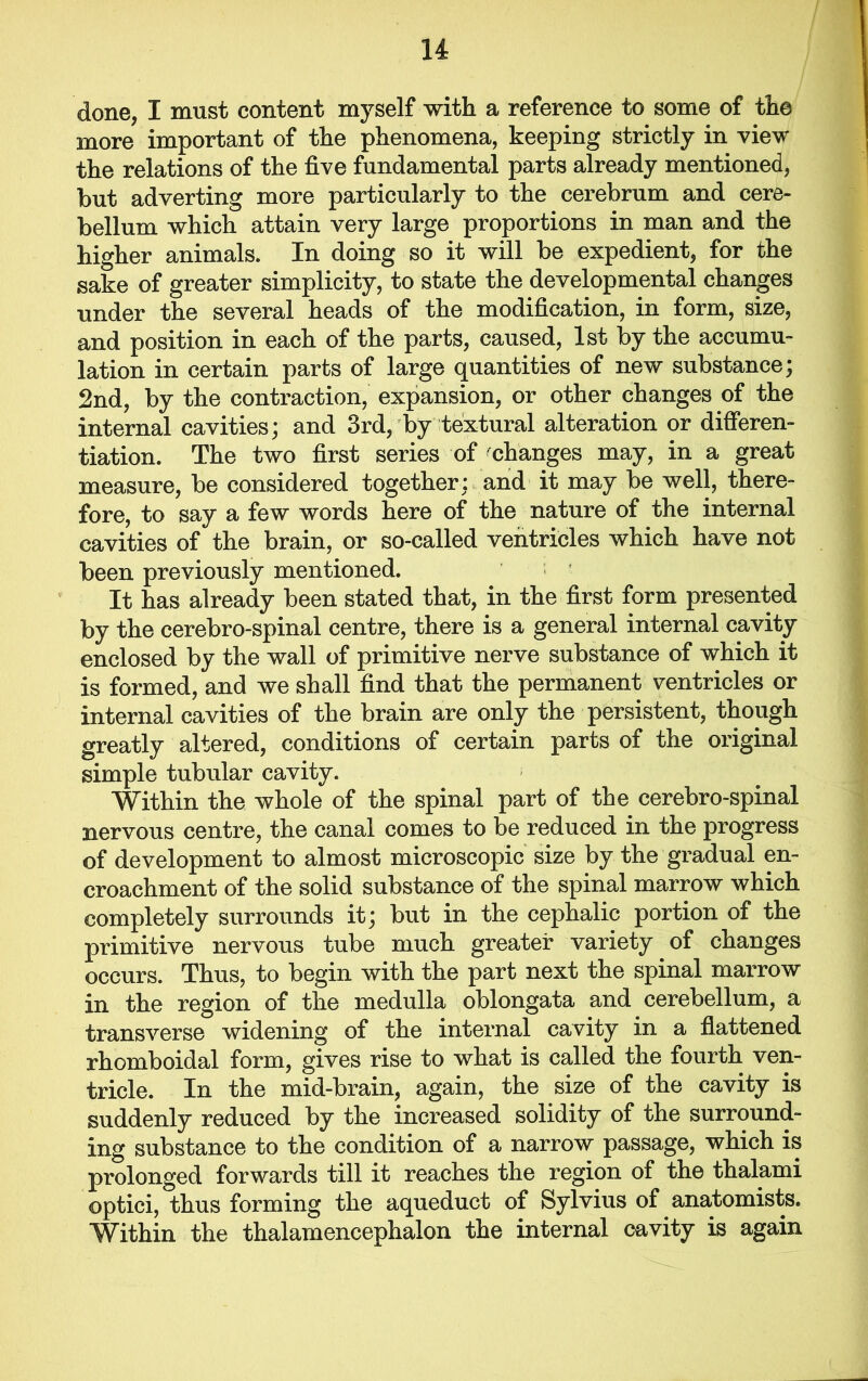 done, I must content myself with a reference to some of the more important of the phenomena, keeping strictly in view the relations of the five fundamental parts already mentioned, but adverting more particularly to the cerebrum and cere- bellum which attain very large proportions in man and the higher animals. In doing so it will be expedient, for the sake of greater simplicity, to state the developmental changes under the several heads of the modification, in form, size, and position in each of the parts, caused, 1st by the accumu- lation in certain parts of large quantities of new substance; 2nd, by the contraction, expansion, or other changes of the internal cavities; and 3rd, by textural alteration or differen- tiation. The two first series of changes may, in a great measure, be considered together; and it may be well, there- fore, to say a few words here of the nature of the internal cavities of the brain, or so-called ventricles which have not been previously mentioned. It has already been stated that, in the first form presented by the cerebro-spinal centre, there is a general internal cavity enclosed by the wall of primitive nerve substance of which it is formed, and we shall find that the permanent ventricles or internal cavities of the brain are only the persistent, though greatly altered, conditions of certain parts of the original simple tubular cavity. ■ Within the whole of the spinal part of the cerebro-spinal nervous centre, the canal comes to be reduced in the progress of development to almost microscopic size by the gradual en- croachment of the solid substance of the spinal marrow which completely surrounds it; but in the cephalic portion of the primitive nervous tube much greater variety of changes occurs. Thus, to begin with the part next the spinal marrow in the region of the medulla oblongata and cerebellum, a transverse widening of the internal cavity in a flattened rhomboidal form, gives rise to what is called the fourth ven- tricle. In the mid-brain, again, the size of the cavity is suddenly reduced by the increased solidity of the surround- ing substance to the condition of a narrow passage, which is prolonged forwards till it reaches the region of the thalami optici, thus forming the aqueduct of Sylvius of anatomists. Within the thalamencephalon the internal cavity is again