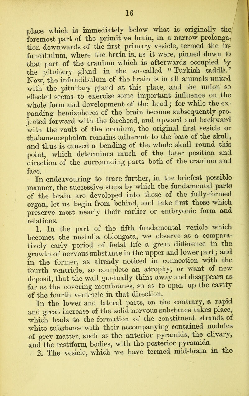 place which is immediately below what is originally the foremost part of the primitive brain, in a narrow prolongs tion downwards of the first primary vesicle, termed the in- fundibulum, where the brain is, as it were, pinned down to that part of the cranium which is afterwards occupied by the pituitary gland in the so-called “ Turkish saddle.” Now, the infundibulum of the brain is in all animals united with the pituitary gland at this place, and the union so effected seems to exercise some important influence on the whole form and development of the head; for while the ex- panding hemispheres of the brain become subsequently pro- jected forward with the forehead, and upward and backward with the vault of the cranium, the original first vesicle or thalamencephalon remains adherent to the base of the skull, and thus is caused a bending of the whole skull round this point, which determines much of the later position and direction of the surrounding parts both of the cranium and face. In endeavouring to trace further, in the briefest possible manner, the successive steps by which the fundamental parts of the brain are developed into those of the fully-formed organ, let us begin from behind, and take first those which preserve most nearly their earlier or embryonic form and relations. 1. In the part of the fifth fundamental vesicle which becomes the medulla oblongata, we observe at a compara- tively early period of foetal life a great difference in the growth of nervous substance in the upper and lower pariq and in the former, as already noticed in connection with the fourth ventricle, so complete an atrophy, or want of new deposit, that the wall gradually thins away and disappears as far as the covering membranes, so as to open up the cavity of the fourth ventricle in that direction. In the lower and lateral parts, on the contrary, a rapid and great increase of the solid nervous substance takes place, which leads to the formation of the constituent strands of white substance with their accompanying contained nodules of grey matter, such as the anterior pyramids, the olivary, and the restiform bodies, with the posterior pyramids.. 2. The vesicle, which we have termed mid-brain in the