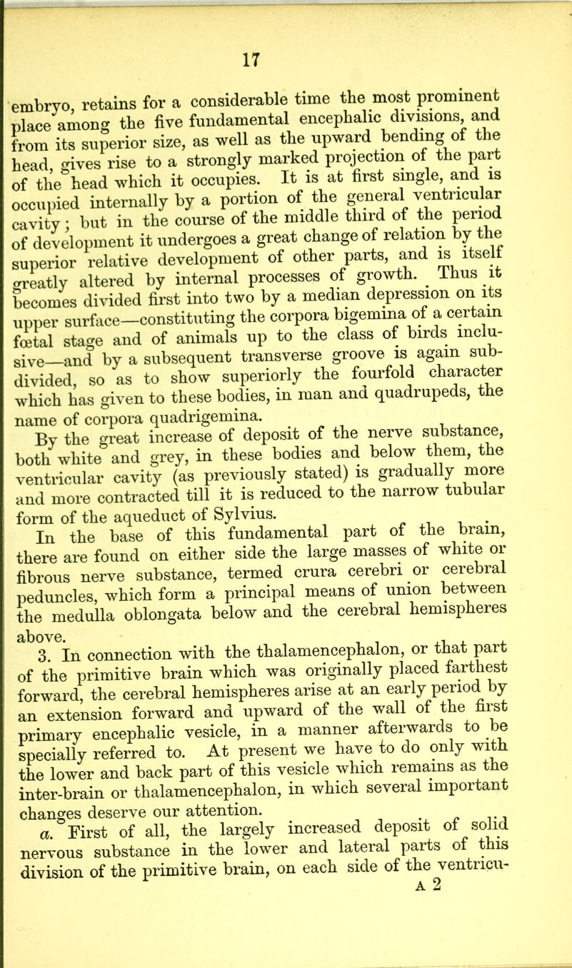 embryo, retains for a considerable time the most prominent place among the five fundamental encephalic divisions and from its superior size, as well as the upward bending of the head, gives rise to a strongly marked projection of the part of the head which it occupies. It is at first single, and is occupied internally by a portion of the general ventricular cavity • but in the course of the middle third of the penod of development it undergoes a great change of relation by the superior relative development of other parts, and is itsel wreatly altered by internal processes of growth. _ lhus it becomes divided first into two by a median depression on its upper surface—constituting the corpora bigemina of a certain foetal stage and of animals up to the class of birds inclu- sive and by a subsequent transverse groove is again sub- divided, so as to show superiorly the fourfold character which has given to these bodies, in man and quadrupeds, the name of corpora quadrigemina. By the great increase of deposit of the nerve substance, both white and grey, in these bodies and below them, the ventricular cavity (as previously stated) is gradually more and more contracted till it is reduced to the narrow tubular form of the aqueduct of Sylvius. . In the base of this fundamental part of the brain, • . -i *1 i 1 _ 1 ^ -rrrl'i ni' there are found on either side the large masses of white or fibrous nerve substance, termed crura cerebri or cerebral peduncles, which form a principal means of union between the medulla oblongata below and the cerebral hemispheres 3. In connection with the thalamencephalon, or that part of the primitive brain which was originally placed farthest forward, the cerebral hemispheres arise at an early period by an extension forward and upward of the wall of the fiist primary encephalic vesicle, in a manner afterwards to be speciallv referred to. At present we have to do only with the lower and back part of this vesicle which remains as the inter-brain or thalamencephalon, in which several important changes deserve our attention. # a. First of all, the largely increased deposit ot solid nervous substance in the lower and lateral parts of this division of the primitive brain, on each side of the ventncu- A 2