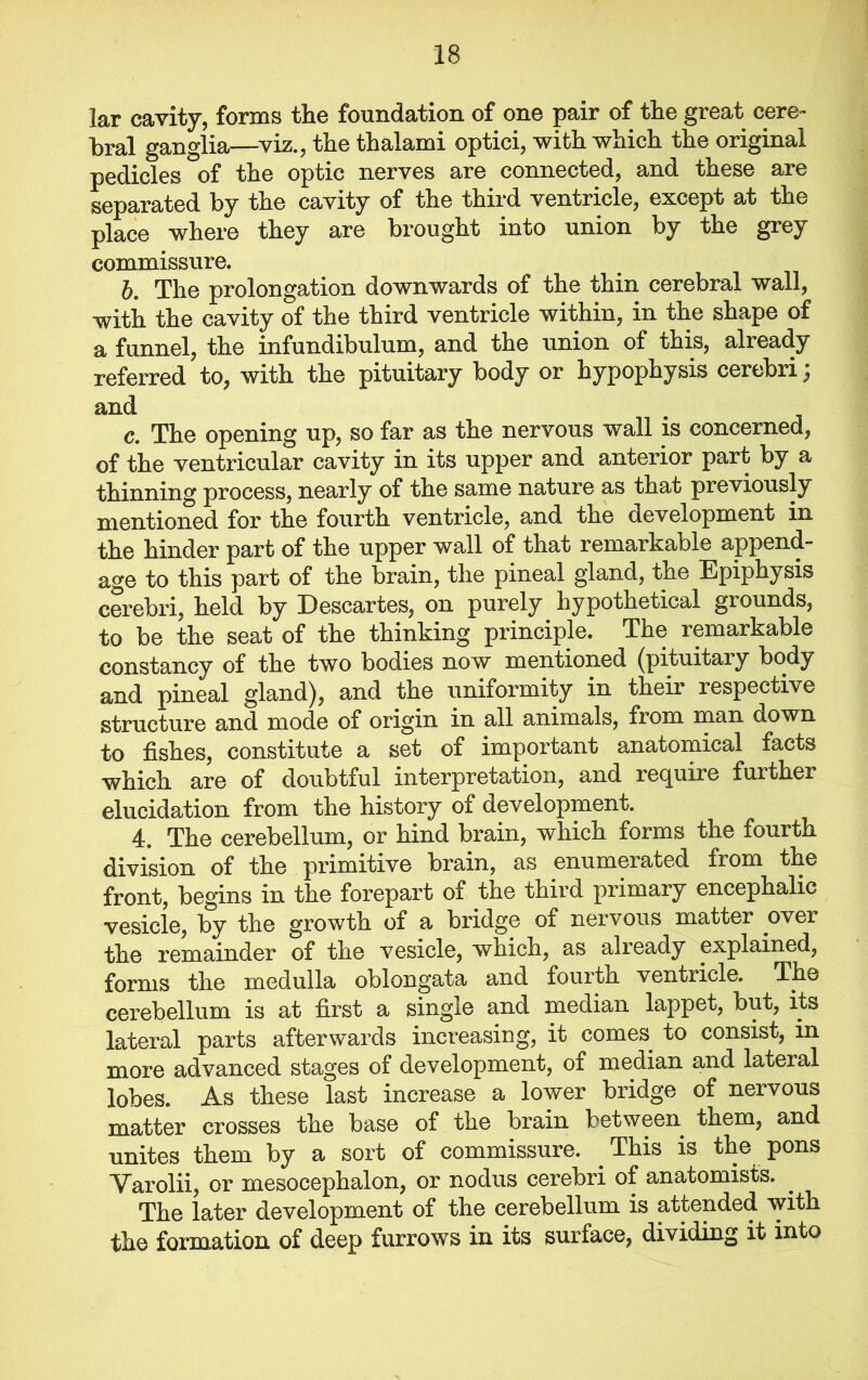 lar cavity, forms tlie foundation of one pair of tlie great cere- bral ganglia—viz., the thalami optici, with which the original pedicles of the optic nerves are connected, and these are separated by the cavity of the third ventricle, except at the place where they are brought into union by the grey commissure. b. The prolongation downwards of the thin cerebral wall, with the cavity of the third ventricle within, in the shape of a funnel, the infundibulum, and the union of this, already referred to, with the pituitary body or hypophysis cerebri; and c. The opening up, so far as the nervous wall is concerned, of the ventricular cavity in its upper and anterior part by a thinning process, nearly of the same nature as that previously mentioned for the fourth ventricle, and the development in the hinder part of the upper wall of that remarkable append- age to this part of the brain, the pineal gland, the Epiphysis cerebri, held by Descartes, on purely hypothetical grounds, to be the seat of the thinking principle. The remarkable constancy of the two bodies now mentioned (pituitary body and pineal gland), and the uniformity in their respective structure and mode of origin in all animals, from man down to fishes, constitute a set of important anatomical facts which are of doubtful interpretation, and recjuire further elucidation from the history of development. 4, The cerebellum, or hind brain, which forms the fourth division of the primitive brain, as enumerated from the front, begins in the forepart of the third primary encephalic vesicle, by the growth of a bridge of nervous matter over the remainder of the vesicle, which, as already explained, forms the medulla oblongata and fourth ventricle. The cerebellum is at first a single and median lappet, but, its lateral parts afterwards increasing, it comes to consist, in more advanced stages of development, of median and lateral lobes. As these last increase a lower bridge of nervous matter crosses the base of the brain between them, and unites them by a sort of commissure. This is the pons Yarolii, or mesocephalon, or nodus cerebri of anatomists. . The later development of the cerebellum is attended with the formation of deep furrows in its surface, dividing it into