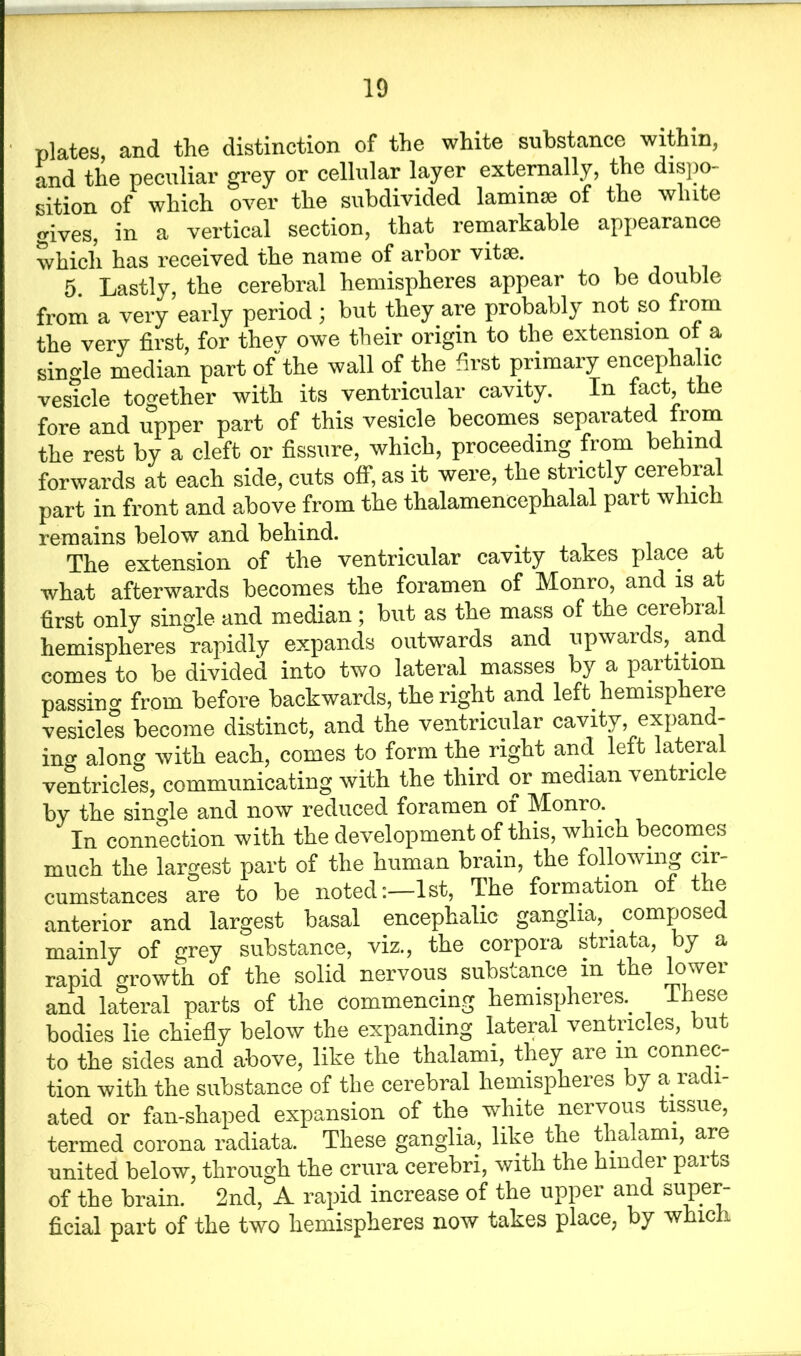 ' plates, and the distinction of the white substance within, and the peculiar grey or cellular layer externally, the dispo- sition of which over the subdivided lamime of the white gives, in a vertical section, that remarkable appearance which has received the name of ai oor vital. 5. Lastly, the cerebral hemispheres appear to be double from a very early period ; but they are probably not so from the very first, for they owe their origin to the extension ol a single median part of the wall of the first primary encephalic vesicle together with its ventricular cavity. In fact, the fore and upper part of this vesicle becomes separated from the rest by a cleft or fissure, which, proceeding from behind forwards at each side, cuts off, as it were, the strictly cerebral part in front and above from the thalamencephalal part which remains below and behind. The extension of the ventricular cavity takes place at what afterwards becomes the foramen of Monro, and is at first only single and median ; but as the mass of the cerebral hemispheres rapidly expands outwards and upwards, and comes to be divided into two lateral masses by a partition passing from before backwards, the right and left hemisphere vesicles become distinct, and the ventricular cavity, expand- ing along with each, comes to form the right and left lateral ventricles, communicating with the third or median ventricle by the single and now reduced foramen of Monro. In connection with the development of this, which becomes much the largest part of the human brain, the following cir- cumstances are to be noted:—1st, The formation of the anterior and largest basal encephalic ganglia, . composed mainly of grey substance, viz., the corpora striata, by a rapid growth, of the solid nervous substance in the lowei and lateral parts of the commencing hemispheres.. These bodies lie chiefly below the expanding lateral ventricles, but to the sides and. above, like the thalami, they aie in connec tion with the substance of the cerebral hemispheres by a radi- ated or fan-shaped expansion of the white nervous tissue, termed corona radiata. These ganglia, like the thalami, are united below, through the crura cerebri, with the hinder parts of the brain. 2nd, A rapid increase of the upper and super- ficial part of the two hemispheres now takes place, by which