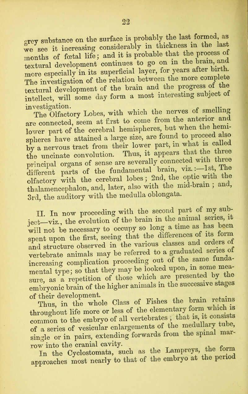 orey substance on the surface is probably.the last formed, as we see it increasing considerably in thickness m the las months of foetal life; and it is probable that the process o textural development continues to go on in the brain, and more especially in its superficial layer, xor years after bir . The investigation of the relation between the more comp ere textural development of the brain and rhe progress o e intellect, will some day form a most interesting subject ot investigation. . , _ r -n• „ The Olfactory Lobes, with which the nerves of smell are connected, seem at first to come from the anterior and lower part of the cerebral hemispheres, but when the hemi- spheres have attained a large size, are found to proceed also by a nervous tract from their lower part, m what is called the uncinate convolution. Thus, it appears that the three principal organs of sense are severally connected with throe different parts of the fundamental brain, viz 1st Ihe olfactory with the cerebral lobes; 2nd, the optic wi thalamencephalon, and, later, also with the mid-bram , and, 3rd, the auditory with the medulla oblongata. II In now proceeding with the second part of my sub- ject—viz., the evolution of the brain in the animal series, it will not be necessary to occupy so long a time as has been spent upon the first, seeing that the differences of its form and structure observed in the various classes and orders of vertebrate animals may be referred to a graduated series o increasing complication proceeding out of the same funda- mental type; so that they may be looked upon, m » sure, as a repetition of those which are presented by the embryonic brain of the higher animals m the successive stages °f Thus dinethemwhole Class of Fishes the brain retains throughout life more or less of the elementary form which is common to the embryo of all vertebrates , that is, it; conisists of a series of vesicular enlargements of the medullary tube, single or in pairs, extending forwards from the spinal mar row into the cranial cavity. i* „ In the Cyclostomata, such as the Lampreys, the form approaches most nearly to that of the embryo at the period