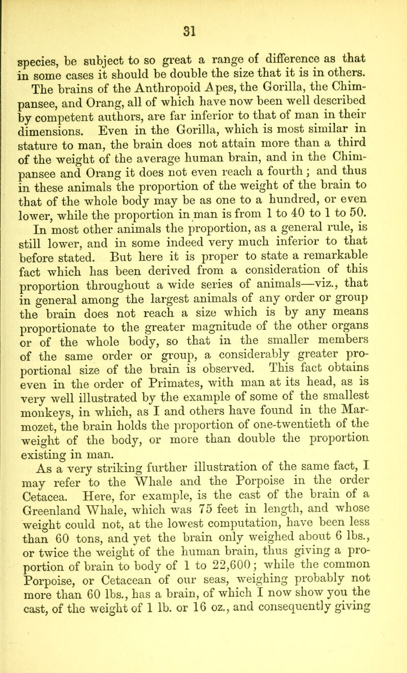 species, be subject to so great a range of difference as that in some cases it should be double the size that it is in others. The brains of the Anthropoid Apes, the Gorilla, the Chim- pansee, and Orang, all of which have now been well described by competent authors, are far inferior to that of man in their dimensions. Even in the Gorilla, which is most similar in stature to man, the brain does not attain more than a third of the weight of the average human brain, and in the Chim- pansee and Orang it does not even reach a fourth; and thus in these animals the proportion of the weight of the brain to that of the whole body may be as one to a hundred, or even lower, while the proportion in man is from 1 to 40 to 1 to 50. In most other animals the proportion, as a general rule, is still lower, and in some indeed very much inferior to that before stated. But here it is proper to state a remarkable fact which has been derived from a consideration of this proportion throughout a wide series of animals viz., that in general among the largest animals of any order or group the brain does not reach a size which is by any means proportionate to the greater magnitude of the other organs or of the whole body, so that in the smaller members of the same order or group, a considerably greater pro- portional size of the brain is observed. This fact obtains even in the order of Primates, with man at its head, as is very well illustrated by the example of some of the smallest monkeys, in which, as I and others have found in the Mar- mozet, the brain holds the proportion of one-twentieth of the weight of the body, or more than double the proportion existing in man. As a very striking further illustration of the same fact, I may refer to the Whale and the Porpoise in the order Cetacea. Here, for example, is the cast of the brain of a Greenland Whale, which was 75 feet in length, and whose weight could not, at the lowest computation, have been less than 60 tons, and yet the brain only weighed about 6 lbs., or twice the weight of the human brain, thus giving a pro- portion of brain to body of 1 to 22,600; while the common Porpoise, or Cetacean of our seas, weighing probably not more than 60 lbs., has a brain, of which I now show you the cast, of the weight of 1 lb. or 16 oz., and consequently giving