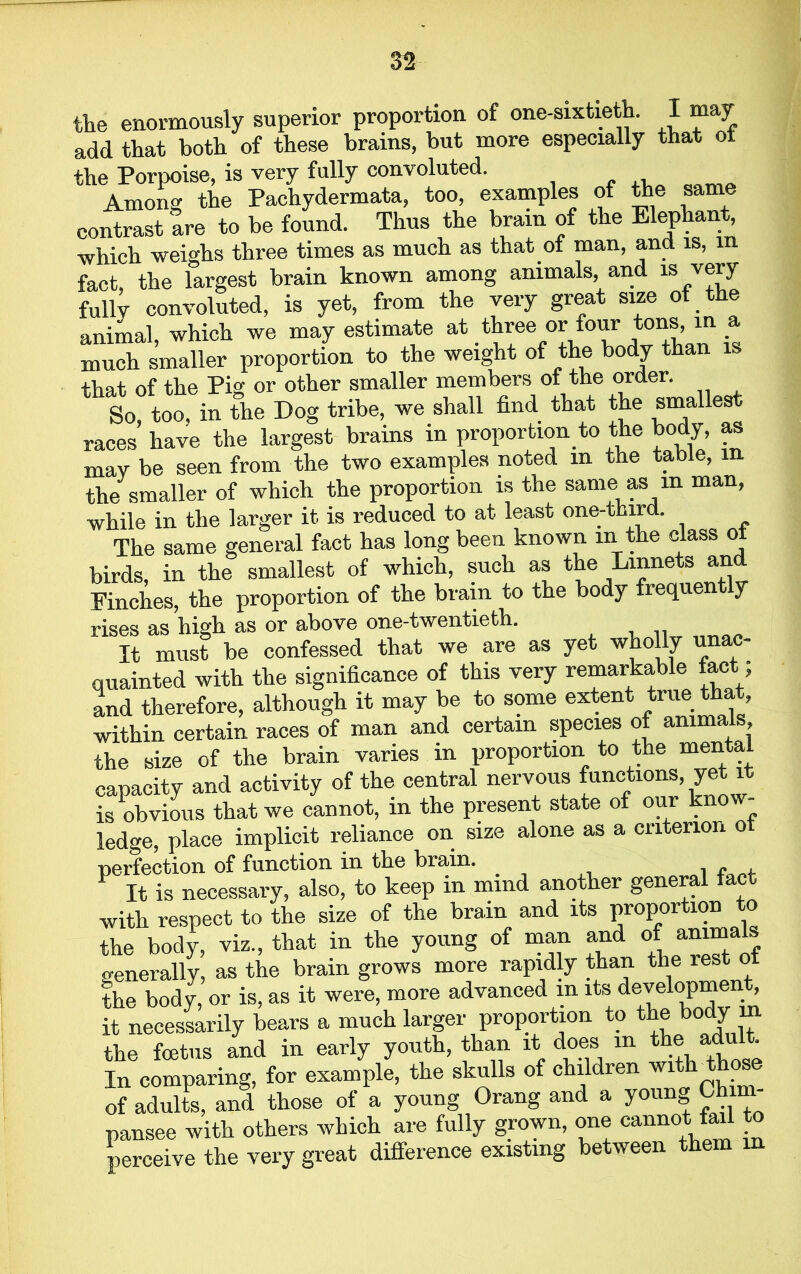 the enormously superior proportion of one-sixtieth. I may add that both of these brains, but more especially that ot the Porpoise, is very fully convoluted. Among the Pachydermata, too, examples of the same contrast are to be found. Thus the brain of the Elephant, which weighs three times as much as that ot man, ana is, in fact, the largest brain known among animals, and is very fully convoluted, is yet, from the very great size of the animal which we may estimate at three or four tons, in a much smaller proportion to the weight of the body than is that of the Pig or other smaller members of the order. So too, in the Dog tribe, we shall find that the smallest races’ have the largest brains in proportion to the body, as may be seen from the two examples noted m the table, m the smaller of which the proportion is the same as m man, while in the larger it is reduced to at least one-third. The same general fact has long been known m the class ot birds, in the smallest of which, such as the Linnets and Finches, the proportion of the brain to the body frequen y rises as high as or above one-twentieth. It must be confessed that we are as yet wholly u quainted with the significance of this very remarkable toot; and therefore, although it may be to some extent true that, within certain races of man and certain species of animals, the size of the brain varies in proportion to the mental capacity and activity of the central nervous functions yet it is obvious that we cannot, in the present state of our kno ledge, place implicit reliance on size alone as a criterion ot perfection of function in the brain. _ ,, . F It is necessary, also, to keep in mind another general face with respect to the size of the brain and its proportion to the body, viz., that in the young of man and of animals generally, as the brain grows more rapidly than the rest of the body, or is, as it were, more advanced m its development, it necessarily bears a much larger proportion to the body m the foetus and in early youth, than it does in the adult. In comparing, for example, the skulls of children wi of adults, and those of a young Orang and a young Ch - pansee with others which are fully grown, one cannot fail to perceive the very great difference existing between them