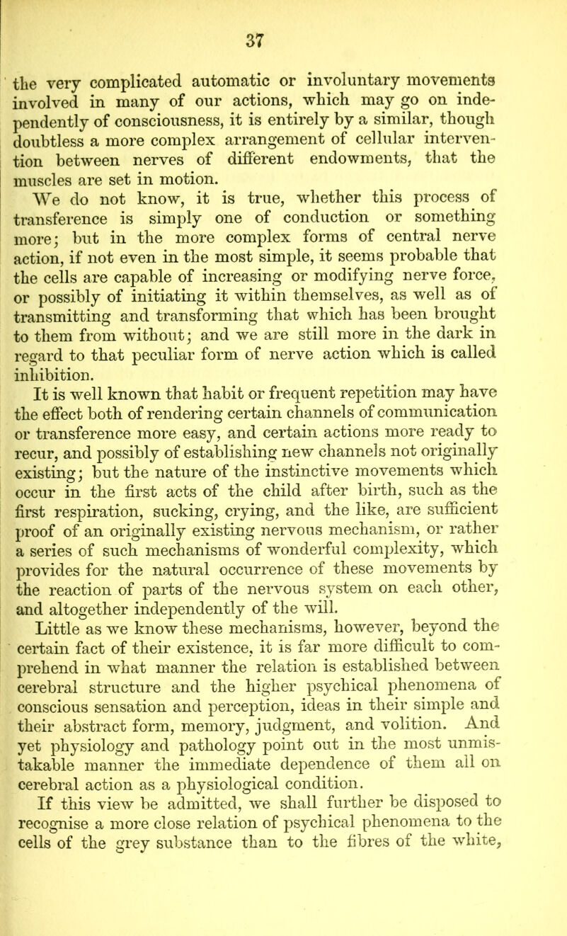 the very complicated automatic or involuntary movements involved in many of our actions, which may go on inde- pendently of consciousness, it is entirely by a similar, though doubtless a more complex arrangement of cellular interven- tion between nerves of different endowments, that the muscles are set in motion. We do not know, it is true, whether this process of transference is simply one of conduction or something more; but in the more complex forms of central nerve action, if not even in the most simple, it seems probable that the cells are capable of increasing or modifying nerve force, or possibly of initiating it within themselves, as well as oi transmitting and transforming that which has been brought to them from without; and we are still more in the dark in regard to that peculiar form of nerve action which is called inhibition. It is well known that habit or frequent repetition may have the effect both of rendering certain channels of communication or transference more easy, and certain actions more ready to recur, and possibly of establishing new channels not originally existing; but the nature of the instinctive movements which occur in the first acts of the child after birth, such as the first respiration, sucking, crying, and the like, are sufficient proof of an originally existing nervous mechanism, or rather a series of such mechanisms of wonderful complexity, which provides for the natural occurrence of these movements by the reaction of parts of the nervous system on each other, and altogether independently of the will. Little as we know these mechanisms, however, beyond the certain fact of their existence, it is far more difficult to com- prehend in what manner the relation is established between cerebral structure and the higher psychical phenomena of conscious sensation and perception, ideas in their simple and their abstract form, memory, judgment, and volition. And yet physiology and pathology point out in the most unmis- takable manner the immediate dependence of them all on cerebral action as a physiological condition. If this view be admitted, we shall further be disposed to recognise a more close relation of psychical phenomena to the cells of the grey substance than to the fibres of the white,