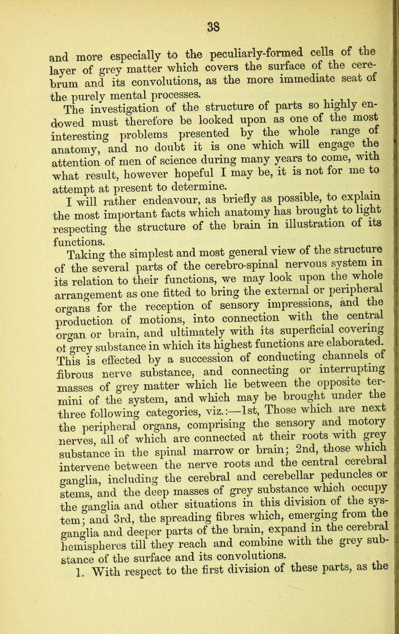 and more especially to the peculiarly-formed cells of the layer of grey matter which covers the surface of the cere- brum and its convolutions, as the more immediate seat of the purely mental processes. The investigation of the structure of parts so highly en- dowed must therefore be looked upon as one of the most interesting problems presented by the whole range of anatomy, and no doubt it is one which will engage the attention of men of science during many years to come, with what result, however hopeful I may be, it is not for me to attempt at present to determine. I will rather endeavour, as briefly as possible, to explain the most important facts which anatomy has brought to light respecting the structure of the brain in illustration of its functions. Taking the simplest and most general view of the structure of the several parts of the cerebro-spinal nervous system in its relation to their functions, we may look upon the whole arrangement as one fitted to bring the external or peripheral organs for the reception of sensory impressions, and the production of motions, into connection with the central organ or brain, and ultimately with its superficial covering ot o-rey substance in which its highest functions are elaborated. This is effected by a succession of conducting channels, ol fibrous nerve substance, and connecting or interrupting masses of grey matter which lie between the opposite ter- mini of the system, and which may be brought under the three following categories, viz.:—1st, Those which are next the peripheral organs, comprising the sensory and motory nerves, all of which are connected at their roots with grey substance in the spinal marrow or brain; 2nd, those which intervene between the nerve roots and the central cerebral o-anglia, including the cerebral and cerebellar peduncles or stems, and the deep masses of grey substance which occupy the ganglia and other situations in this division of the sys- tem ; and 3rd, the spreading fibres which, emerging from the ganglia and deeper parts of the brain, expand m the cerebral hemispheres till they reach and combine with the grey sub- stance of the surface and its convolutions. 1. With respect to the first division of these parts, as the