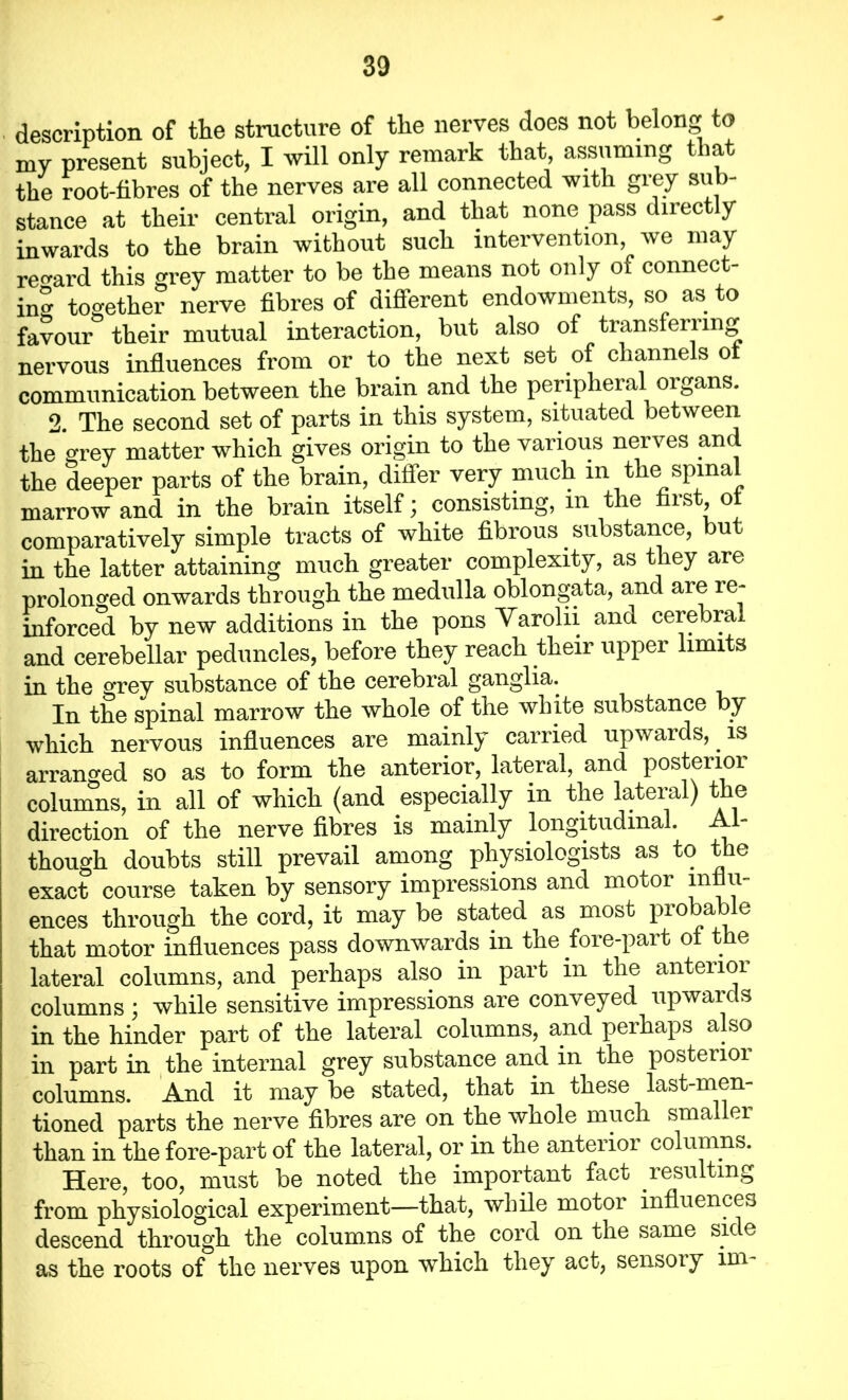 . description of the structure of the nerves does not belong to my present subject, I will only remark that, assuming that the root-fibres of the nerves are all connected with grey sub- stance at their central origin, and that none pass dnec y inwards to the brain without such intervention, we may regard this grey matter to be the means not only of connect- ing together nerve fibres of different endowments, so as to favour their mutual interaction, but also of transferring nervous influences from or to the next set of channels ot communication between the brain and the peripheral organs. 2. The second set of parts in this system, situated between the grey matter which gives origin to the various nerves and the deeper parts of the brain, differ very much in the spinal marrow and in the brain itself; consisting, m the first ol comparatively simple tracts of white fibrous. substance, bu in the latter attaining much greater complexity, as they are prolonged onwards through the medulla oblongata, and aie re- inforced by new additions in the pons Varolii and cerebral and cerebellar peduncles, before they reach their upper limits in the grey substance of the cerebral ganglia. In the spinal marrow the whole of the white substance by which nervous influences are mainly carried upwards,. is arranged so as to form the anterior, lateral, and posterior columns, in all of which (and especially in the lateral) the direction of the nerve fibres is mainly longitudinal. Al- though doubts still prevail among physiologists as to the exact course taken by sensory impressions and motor influ- ences through the cord, it may be stated as most probable that motor influences pass downwards in the fore-part of the lateral columns, and perhaps also in part in the antenoi columns ; while sensitive impressions are conveyed upwaids in the hinder part of the lateral columns, and perhaps also in part in the internal grey substance and in the posterior columns. And it may be stated, that in these last-men- tioned parts the nerve fibres are on the whole much smaller than in the fore-part of the lateral, or in the anterior columns. Here, too, must be noted the important fact resulting from physiological experiment—that, while motor influences descend through the columns of the cord on the same sic e as the roots of the nerves upon which they act, sensoiy im-