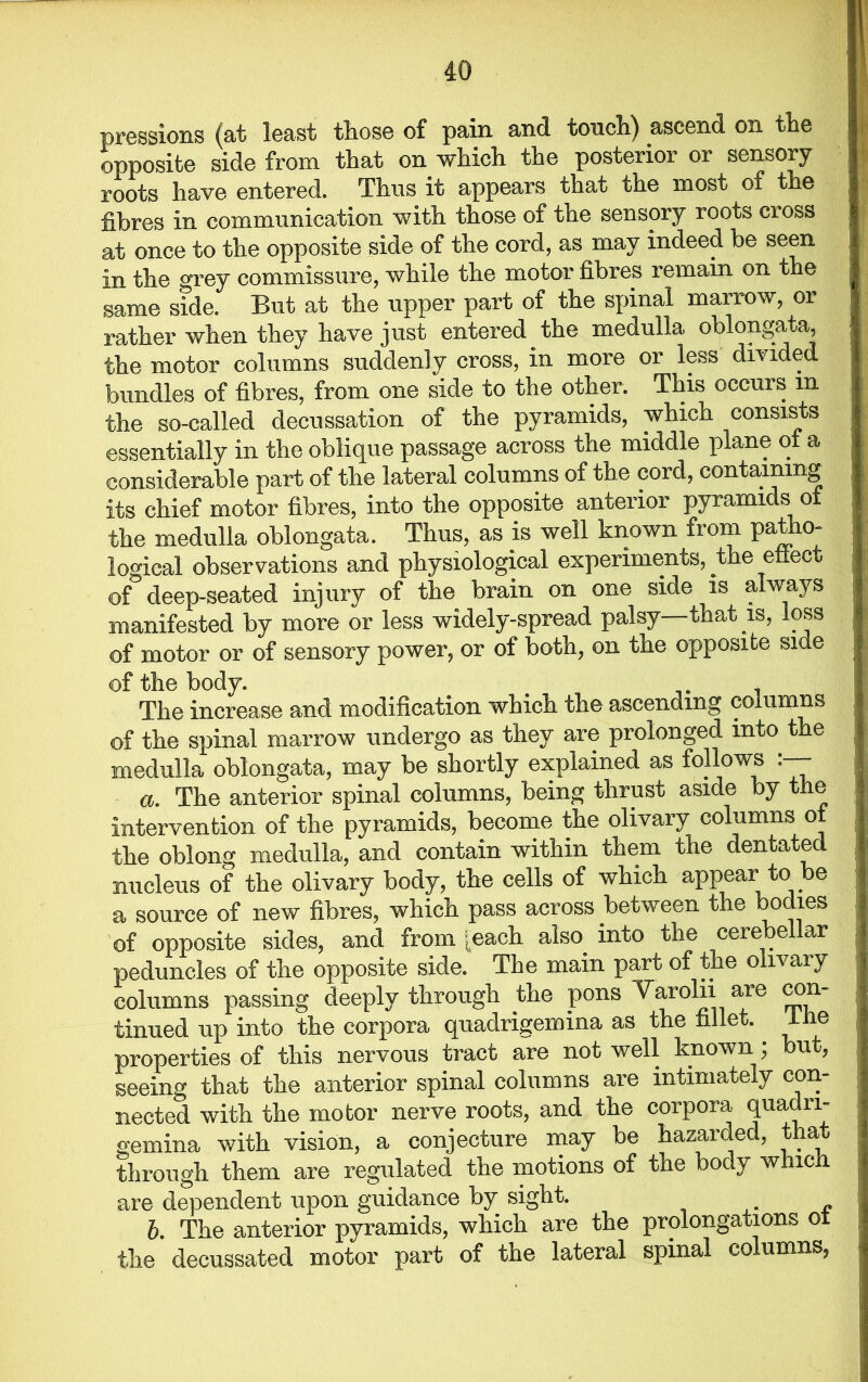 pressions (at least those of pain and touch) ascend on the opposite side from that on which the posterior or sensory roots have entered. Thus it appears that the most of the fibres in communication with those of the sensory roots cross at once to the opposite side of the cord, as may indeed be seen in tlie grey commissure, while the motor fibres remain on the same side. But at the upper part of the spinal marrow, or rather when they have just entered the medulla oblongata, the motor columns suddenly cross, in more or less divided bundles of fibres, from one side to the other. This occurs in the so-called decussation of the pyramids, which consists essentially in the oblique passage across the middle plane of a considerable part of the lateral columns of the cord, containing its chief motor fibres, into the opposite anterior pyramids of the medulla oblongata. Thus, as is well known from patho- logical observations and physiological experiments, the effect of deep-seated injury of the brain on one side is always manifested by more or less widely-spread palsy—that is, loss of motor or of sensory power, or of both, on the opposite side of the body. . 1 The increase and modification which the ascending columns of the spinal marrow undergo as they are prolonged into the medulla oblongata, may be shortly explained as follows a. The anterior spinal columns, being thrust aside by the intervention of the pyramids, become the olivary columns of the oblong medulla, and contain within them the dentated nucleus of the olivary body, the cells of which appear to be a source of new fibres, which pass across between the bodies of opposite sides, and from [each also into the cerebellar peduncles of the opposite side. The main part of the olivary columns passing deeply through the pons Varolii are con- tinued up into the corpora quadrigemina as the fillet, ihe properties of this nervous tract are not well known; but, seeing that the anterior spinal columns are intimately con- nected with the motor nerve roots, and the corpora quadri- gemina with vision, a conjecture may be hazarded, that through them are regulated the motions of the body which, are dependent upon guidance by sight. b. The anterior pyramids, which are the prolongations of the decussated motor part of the lateral spinal columns,