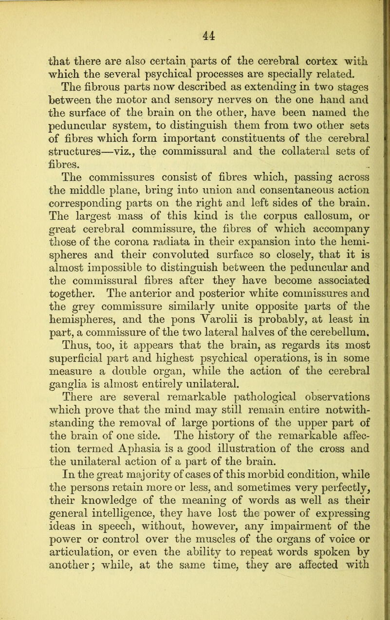 that there are also certain parts of the cerebral cortex with which the several psychical processes are specially related. The fibrous parts now described as extending in two stages between the motor and sensory nerves on the one hand and the surface of the brain on the other, have been named the peduncular system, to distinguish them from two other sets of fibres which form important constituents of the cerebral structures—viz., the commissural and the collateral sets of fibres. The commissures consist of fibres which, passing across the middle plane, bring into union and consentaneous action corresponding parts on the right and left sides of the brain. The largest mass of this kind is the corpus callosum, or great cerebral commissure, the fibres of which accompany those of the corona radiata in their expansion into the hemi- spheres and their convoluted surface so closely, that it is almost impossible to distinguish between the peduncular and the commissural fibres after they have become associated together. The anterior and posterior white commissures and the grey commissure similarly unite opposite parts of the hemispheres, and the pons Yarolii is probably, at least in part, a commissure of the two lateral halves of the cerebellum. Thus, too, it appears that the brain, as regards its most superficial part and highest psychical operations, is in some measure a double organ, while the action of the cerebral ganglia is almost entirely unilateral. There are several remarkable pathological observations which prove that the mind may still remain entire notwith- standing the removal of large portions of the upper part of the brain of one side. The history of the remarkable affec- tion termed Aphasia is a good illustration of the cross and the unilateral action of a part of the brain. In the great majority of cases of this morbid condition, while the persons retain more or less, and sometimes very perfectly, their knowledge of the meaning of words as well as their general intelligence, they have lost the power of expressing ideas in speech, without, however, any impairment of the power or control over the muscles of the organs of voice or articulation, or even the ability to repeat words spoken by another; while, at the same time, they are affected with