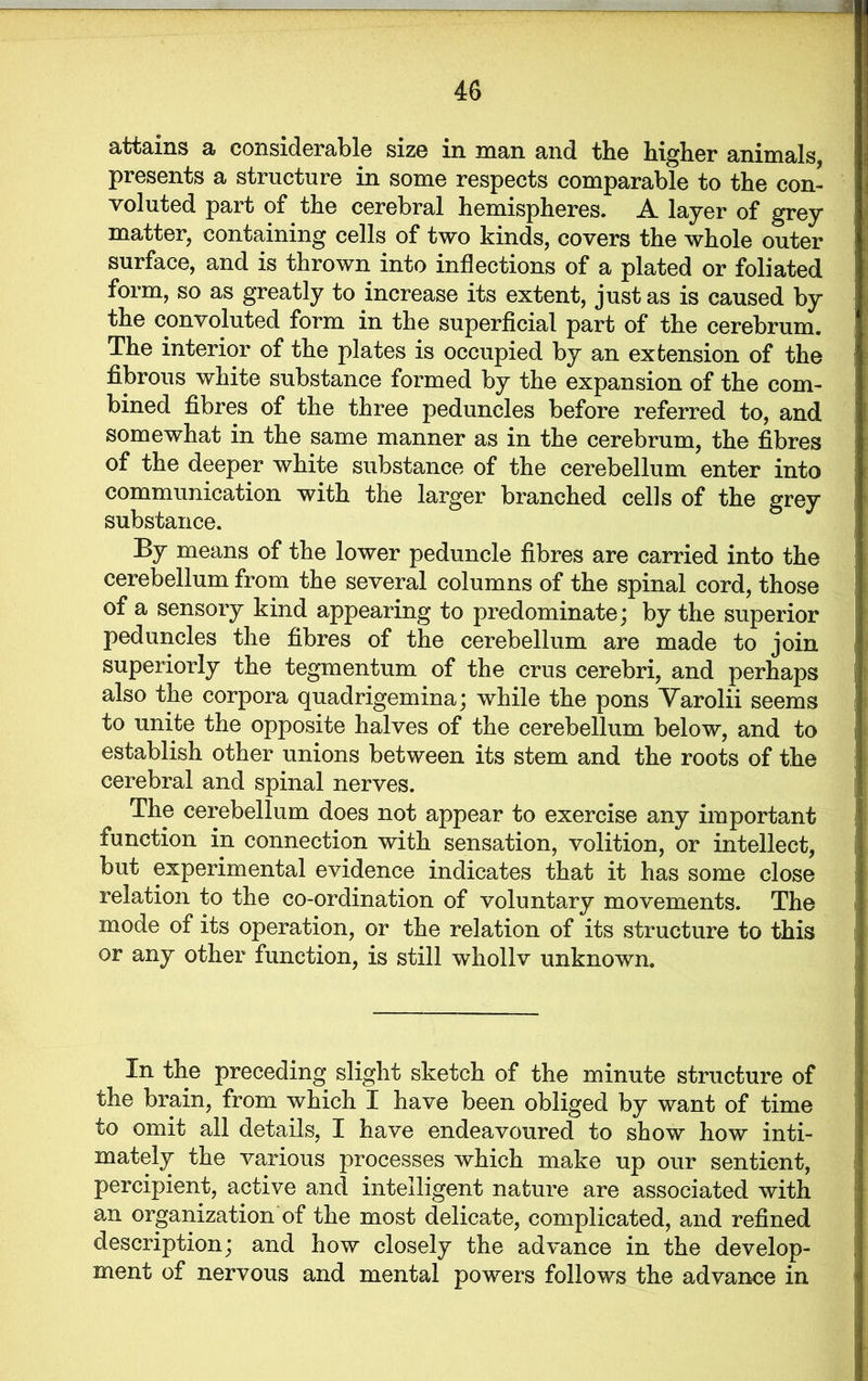 attains a considerable size in man and the higher animals presents a structure in some respects comparable to the con- voluted part of the cerebral hemispheres. A layer of grey matter, containing cells of two kinds, covers the whole outer surface, and is thrown into inflections of a plated or foliated form, so as greatly to increase its extent, just as is caused by the convoluted form in the superficial part of the cerebrum. The interior of the plates is occupied by an extension of the fibrous white substance formed by the expansion of the com- bined fibres of the three peduncles before referred to, and somewhat in the same manner as in the cerebrum, the fibres of the deeper white substance of the cerebellum enter into communication with the larger branched cells of the grey substance. By means of the lower peduncle fibres are carried into the cerebellum from the several columns of the spinal cord, those of a sensory kind appearing to predominate; by the superior peduncles the fibres of the cerebellum are made to join superiorly the tegmentum of the crus cerebri, and perhaps also the corpora quadrigemina; while the pons Yarolii seems to unite the opposite halves of the cerebellum below, and to establish other unions between its stem and the roots of the cerebral and spinal nerves. The cerebellum does not appear to exercise any important function in connection with sensation, volition, or intellect, but experimental evidence indicates that it has some close relation to the co-ordination of voluntary movements. The mode of its operation, or the relation of its structure to this or any other function, is still whollv unknown. In the preceding slight sketch of the minute structure of the brain, from which I have been obliged by want of time to omit all details, I have endeavoured to show how inti- mately the various processes which make up our sentient, percipient, active and intelligent nature are associated with an organization of the most delicate, complicated, and refined description; and how closely the advance in the develop- ment of nervous and mental powers follows the advance in