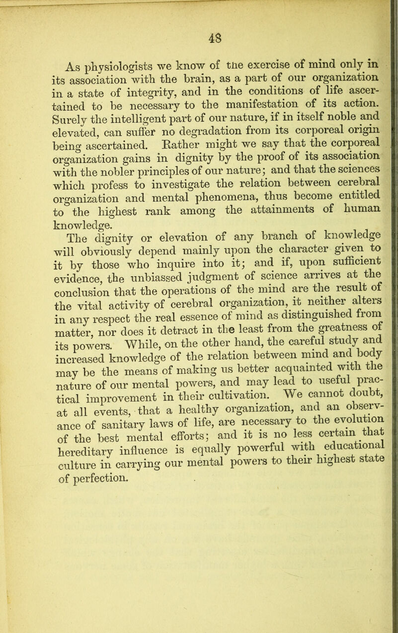 As physiologists we know of tne exercise of mind only in its association with the brain, as a part of our organization in a state of integrity, and in the conditions of life ascer- tained to be necessary to the manifestation of its action. Surely the intelligent part of our nature, if in itself noble and elevated, can suffer no degradation from its corporeal origin being ascertained. Rather might we say that the corporeal organization gains in dignity by the proof of its association with the nobler principles of our nature; and that the sciences which profess to investigate the relation between cerebral organization and mental phenomena, thus become entitled to the highest rank among the attainments of human knowledge. The dignity or elevation of any branch of knowledge will obviously depend mainly upon the character given to it by those who inquire into it; and if, upon sufficient evidence, the unbiassed judgment of science arrives at the conclusion that the operations of the mind are the result of the vital activity of cerebral organization, it neither alters in any respect the real essence of mind as distinguished from matter, nor does it detract in the least from the greatness of its powers. While, on the other hand, the careful study and increased knowledge of the relation between mind and o y may be the means of making us better acquainted with the nature of our mental powers, and may lead to useful prac- tical improvement in their cultivation. We cannot doubt, at all events, that a healthy organization, and an observ- ance of sanitary laws of life, are necessary to the evolution of the best mental efforts; and it is no less certain that hereditary influence is equally powerful with educational culture in carrying our mental powers to their highest state of perfection.