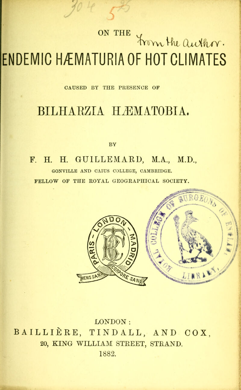 ON THE TOVwWu CUiilUY- ENDEMIC H/EMATURIAOF HOT CLIMATES CAUSED BY THE PRESENCE OF BILHARZIA HJIMATOBIA. BY F. H. H. GUILLEMARD, M.A, M.D., GONVILLE AND CAIUS COLLEGE, CAMBRIDGE. FELLOW OF THE ROYAL GEOGRAPHICAL SOCIETY. LONDON: BAILLIERE, TINDALL, AND COX, 20, KING WILLIAM STEEET, STEAND. 1882.