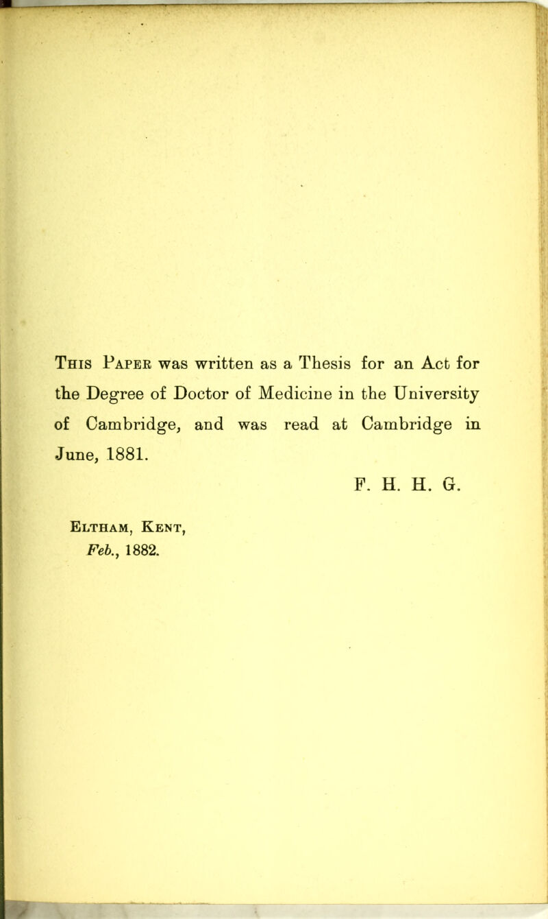 This Paper was written as a Thesis for an Act for the Degree of Doctor of Medicine in the University of Cambridge, and was read at Cambridge in June, 1881. P. H. H. G. Eltham, Kent, Feb., 1882.