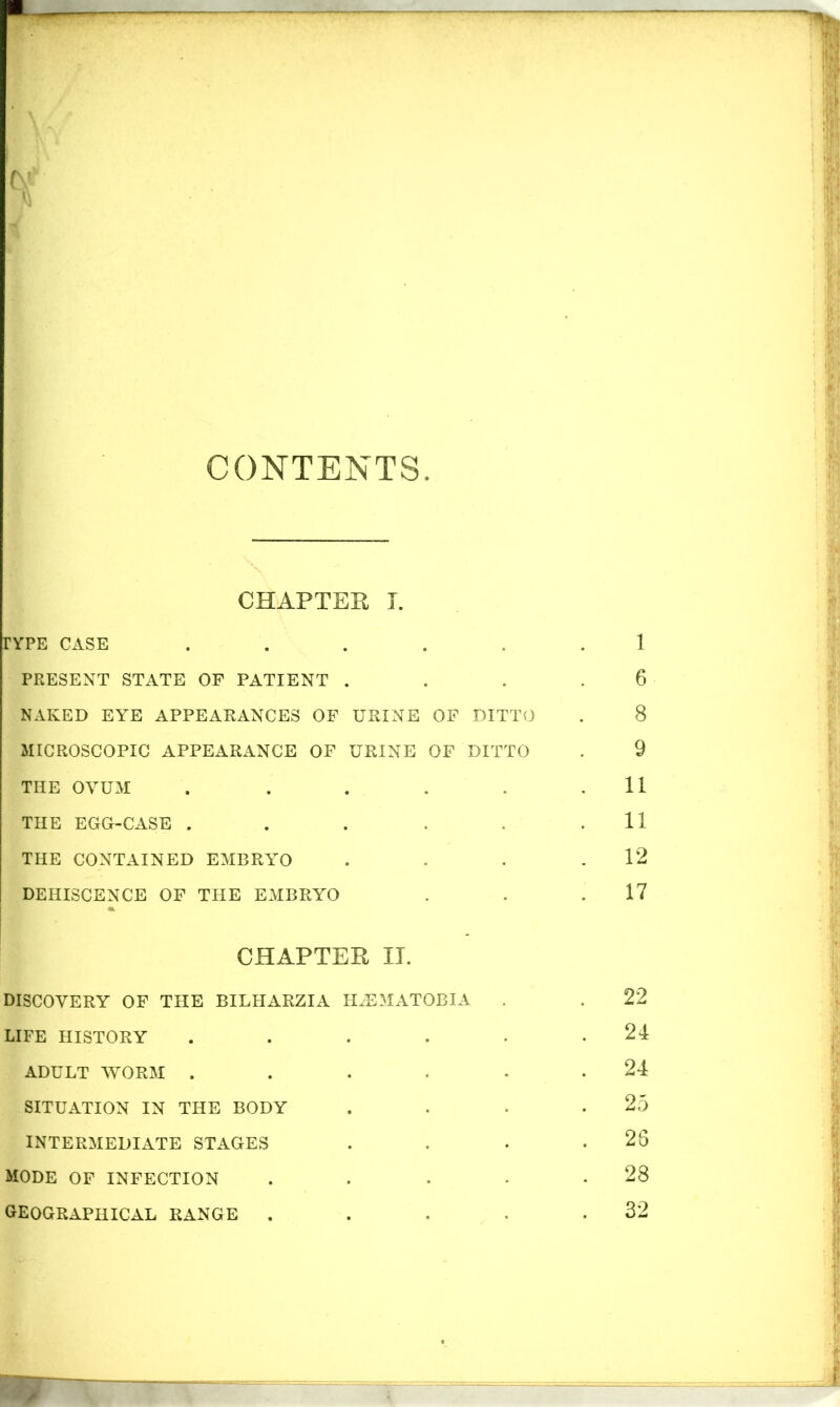 CONTENTS. CHAPTER I. TYPE CASE ..... PRESENT STATE OF PATIENT . NAKED EYE APPEARANCES OF URINE OF DITTO MICROSCOPIC APPEARANCE OF URINE OF DITTO THE OVUM ..... THE EGG-CASE ..... THE CONTAINED EMBRYO DEHISCENCE OF THE EMBRYO I CHAPTER II. DISCOVERY OF THE BILHARZIA IHEMATOBIA LIFE HISTORY ..... ADULT WORM ..... SITUATION IN THE BODY INTERMEDIATE STAGES MODE OF INFECTION .... GEOGRAPHICAL RANGE ....