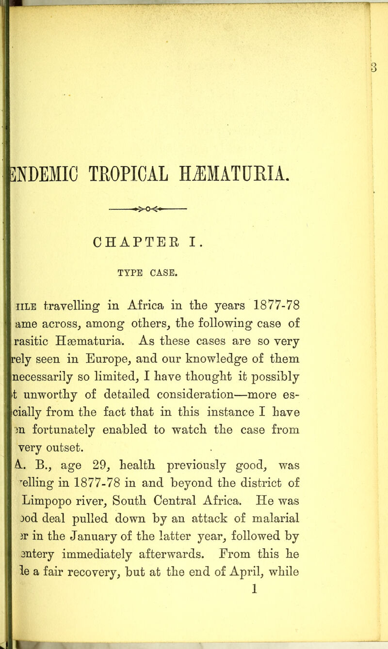 NDEMIC TROPICAL HJIMATURIA. CHAPTER I. TYPE CASE. iiLE travelling in Africa in the years 1877-78 ame across^ among others_, the following case of rasitic Hacmaturia. As these cases are so very ely seen in Europe^ and our knowledge of them necessarily so limited^ I have thought it possibly t unworthy of detailed consideration—more es- cially from the fact that in this instance I have m fortunately enabled to watch the case from very outset. A. B., age 29^ health previously good^ was elling in 1877-78 in and beyond the district of Limpopo river^ South Central Africa. He was ood deal pulled down by an attack of malarial 3r in the January of the latter year^ followed by 3ntery immediately afterwards. From this he ie a fair recovery^ but at the end of Aprils while