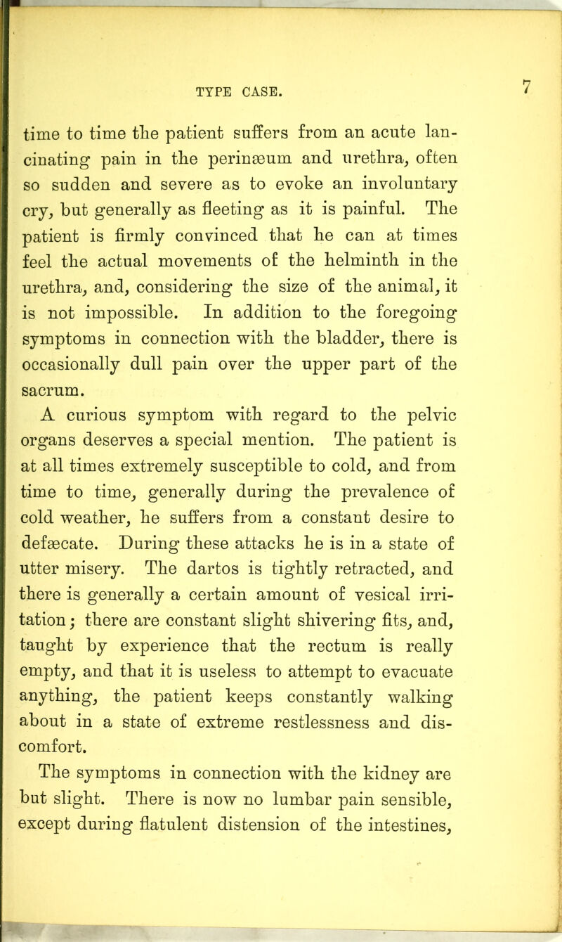 time to time tlie patient suffers from an acute lan- cinating pain in the perinmum and urethra^ often so sudden and severe as to evoke an involuntary cry, but generally as fleeting as it is painful. The patient is firmly convinced that he can at times feel the actual movements o£ the helminth in the urethra, and, considering the size of the animal, it is not impossible. In addition to the foregoing symptoms in connection with the bladder, there is occasionally dull pain over the upper part of the sacrum. A curious symptom with regard to the pelvic organs deserves a special mention. The patient is at all times extremely susceptible to cold, and from time to time, generally during the prevalence of cold weather, he suffers from a constant desire to defaBcate. During these attacks he is in a state of utter misery. The dartos is tightly retracted, and there is generally a certain amount of vesical irri- tation j there are constant slight shivering fits, and, taught by experience that the rectum is really empty, and that it is useless to attempt to evacuate anything, the patient keeps constantly walking about in a state of extreme restlessness and dis- comfort. The symptoms in connection with the kidney are but slight. There is now no lumbar pain sensible, except during flatulent distension of the intestines,