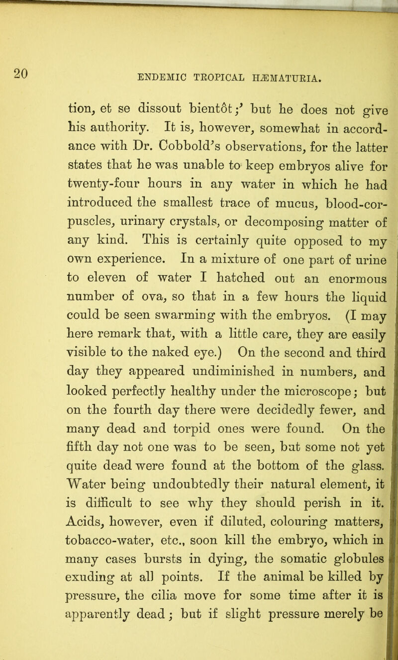tion^ efc se dissout bientot but be does not give bis autbority. It is^ however^ somewhat in accord- ance with Dr. Oobbold^s observations^ for tbe latter states that be was unable to keep embryos alive for twenty-four hours in any water in which be bad introduced tbe smallest trace of mucus^ blood-cor- puscles^ urinary crystals, or decomposing matter of any kind. This is certainly quite opposed to my own experience. In a mixture of one part of urine to eleven of water I batched out an enormous number of ova^ so that in a few hours tbe liquid could be seen swarming with tbe embryos. (I may here remark tbat_, with a little care^ they are easily visible to tbe naked eye.) On the second and third day they appeared undiminished in numbers, and looked perfectly healthy under the microscope; but on the fourth day there were decidedly fewer, and many dead and torpid ones were found. On the fifth day not one was to be seen, but some not yet quite dead were found at the bottom of the glass. Water being undoubtedly their natural element, it is difficult to see why they should perish in it. Acids, however, even if diluted, colouring matters, tobacco-water, etc., soon kill the embryo, which in many cases bursts in dying, the somatic globules exuding at all points. If the animal be killed by pressure, the cilia move for some time after it is apparently dead; but if slight pressure merely be