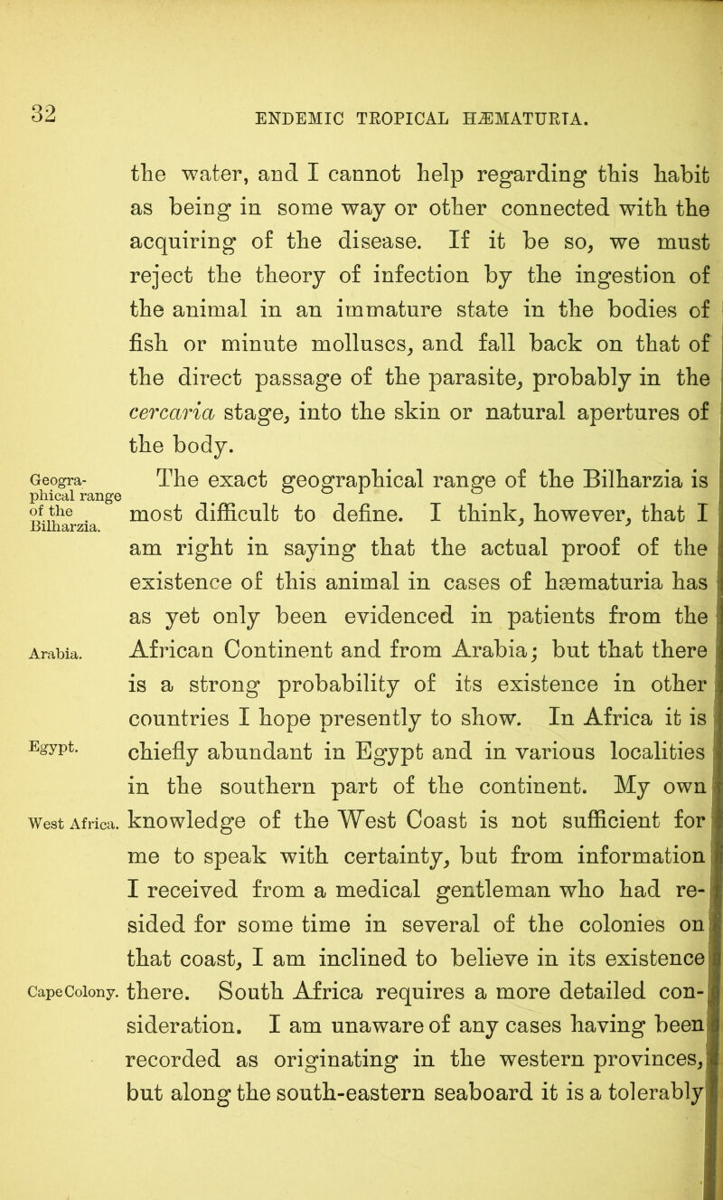 Geogra- phical range of the Bilharzia. Arabia. Egypt. West Africa. Cape Colony. the water, and I cannot help regarding this habit as being in some way or other connected with the acquiring of the disease. If it be so, we must reject the theory of infection by the ingestion of the animal in an immature state in the bodies of fish or minute molluscs, and fall back on that of the direct passage of the parasite, probably in the cercaria stage, into the skin or natural apertures of the body. The exact geographical range of the Bilharzia is most difficult to define. I think, however, that I am right in saying that the actual proof of the existence of this animal in cases of hmmaturia has f as yet only been evidenced in patients from the African Continent and from Arabia; but that there | is a strong probability of its existence in other countries I hope presently to show. In Africa it is chiefly abundant in Egypt and in various localities in the southern part of the continent. My own knowledge of the West Coast is not sufficient forf me to speak with certainty, but from information I received from a medical gentleman who had re- sided for some time in several of the colonies on that coast, I am inclined to believe in its existence there. South Africa requires a more detailed con- sideration. I am unaware of any cases having been recorded as originating in the western provinces, but along the south-eastern seaboard it is a tolerablyj