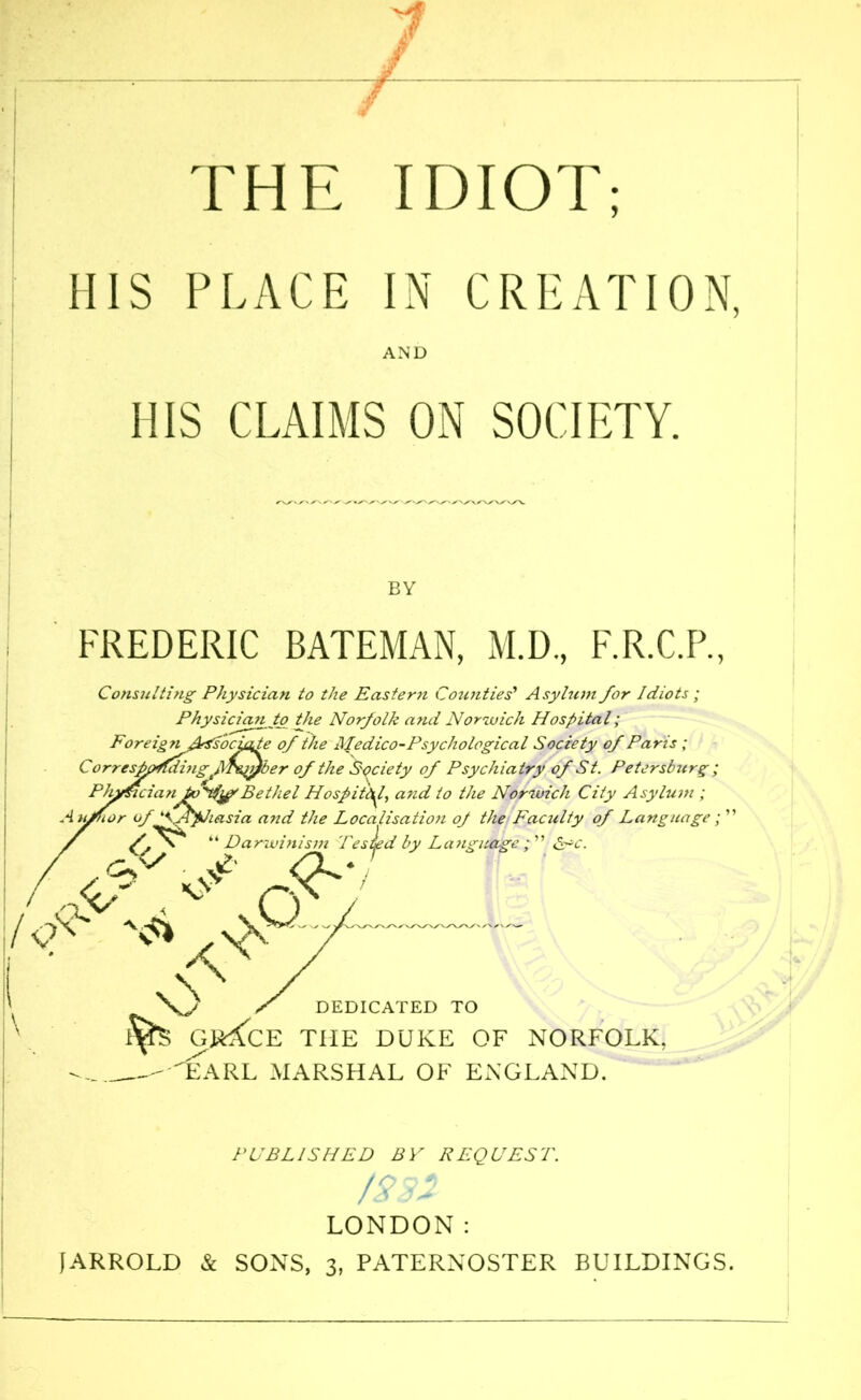 THE IDIOT; 1IIS PLACE IN CREATION, AND HIS CLAIMS ON SOCIETY. BY FREDERIC BATEMAN, M.D, F.R.C.P., Consulting Physician to the Eastern Counties’ Asylum for Idiots ; Physician to the Norfolk and Norwich Hospital; Foreign fksAociafe of the Medico-Psychological Society of Paris ; iglMzy/ber of the Society of Psychiatry of St. Petersburg; danJoU#Bethel Hospital, and to the Norwich City Asylum ; Aufhor of '^.Aphasia a?id the Localisation of the Faculty of Language; ” “ Darwinism TesJed by Language ; ” £ac. . At /I. ♦ y \X <y ^ v> ✓ DEDICATED TO GvfcE THE DUKE OF NORFOLK. -EaRL MARSHAL OF ENGLAND. PUBLISHED BY REQUEST. 1832 LONDON: