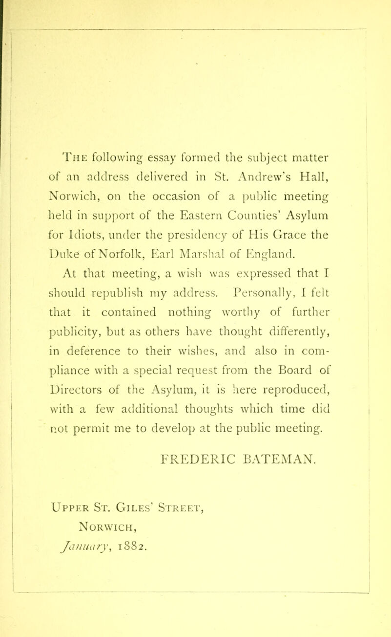 The following essay formed the subject matter of an address delivered in St. Andrew’s Hall, Norwich, on the occasion of a public meeting held in support of the Eastern Counties’ Asylum for Idiots, under the presidency of His Grace the Duke of Norfolk, Earl Marshal of England. At that meeting, a wish was expressed that I should republish my address. Personally, I felt that it contained nothing worthy of further publicity, but as others have thought differently, in deference to their wishes, and also in com- pliance with a special request from the Board of Directors of the Asylum, it is here reproduced, with a few additional thoughts which time did not permit me to develop at the public meeting. FREDERIC BATEMAN. Upper St. Giles' Street, Norwich, January, 1882.