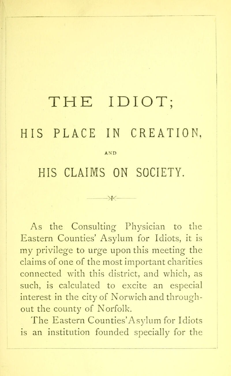 THE IDIOT; HIS PLACE IN CREATION, AND HIS CLAIMS ON SOCIETY. >K As the Consulting Physician to the Eastern Counties’ Asylum for Idiots, it is my privilege to urge upon this meeting the claims of one of the most important charities connected with this district, and which, as such, is calculated to excite an especial interest in the city of Norwich and through- out the county of Norfolk. The Eastern Counties’Asylum for Idiots is an institution founded specially for the