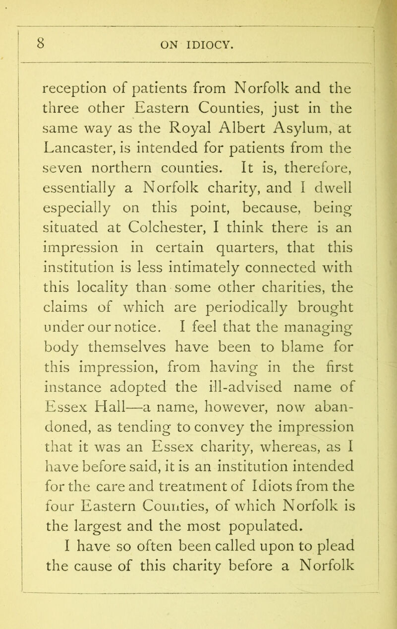 reception of patients from Norfolk and the three other Eastern Counties, just in the same way as the Royal Albert Asylum, at Lancaster, is intended for patients from the seven northern counties. It is, therefore, essentially a Norfolk charity, and I dwell especially on this point, because, being situated at Colchester, I think there is an impression in certain quarters, that this institution is less intimately connected with this locality than some other charities, the claims of which are periodically brought under our notice. I feel that the managing body themselves have been to blame for this impression, from having in the first instance adopted the ill-advised name of Essex Hall—-a name, however, now aban- doned, as tending to convey the impression that it was an Essex charity, whereas, as I have before said, it is an institution intended for the care and treatment of Idiots from the four Eastern Counties, of which Norfolk is the largest and the most populated. I have so often been called upon to plead the cause of this charity before a Norfolk