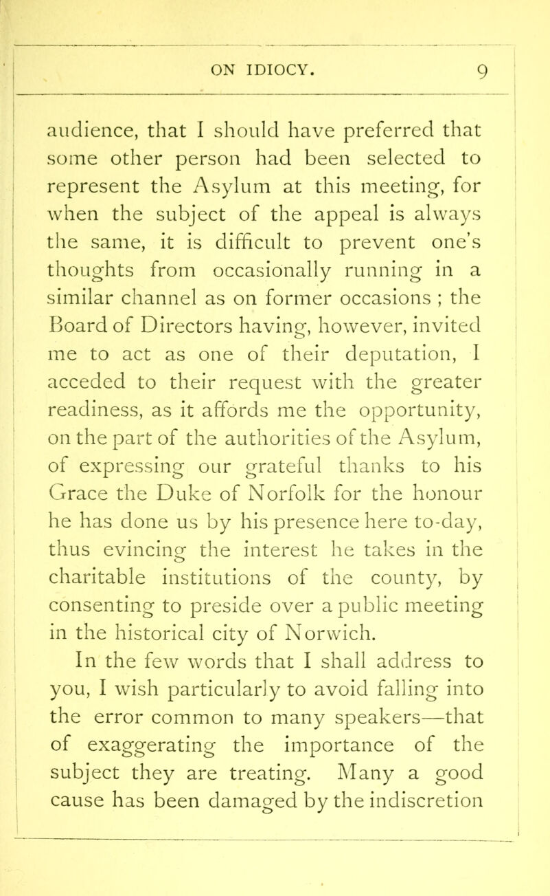 audience, that I should have preferred that some other person had been selected to represent the Asylum at this meeting, for when the subject of the appeal is always the same, it is difficult to prevent one’s thoughts from occasionally running in a similar channel as on former occasions ; the Board of Directors having, however, invited me to act as one of their deputation, I acceded to their request with the greater readiness, as it affords me the opportunity, on the part of the authorities of the Asylu m, of expressing our grateful thanks to his Grace the Duke of Norfolk for the honour he has done us by his presence here to-day, thus evincing- the interest he takes in the charitable institutions of the county, by consenting to preside over a public meeting in the historical city of Norwich. In the few words that I shall address to you, I wish particularly to avoid falling into the error common to many speakers—that of exaggerating the importance of the subject they are treating. Many a good cause has been damaged by the indiscretion