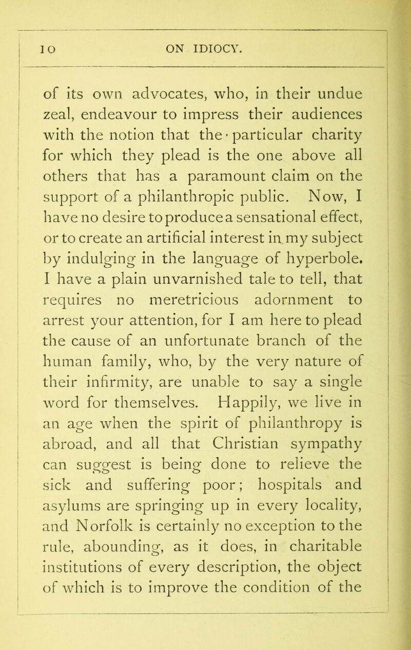 of its own advocates, who, in their undue zeal, endeavour to impress their audiences with the notion that the • particular charity for which they plead is the one above all others that has a paramount claim on the support of a philanthropic public. Now, I have no desire to produce a sensational effect, or to create an artificial interest in my subject by indulging in the language of hyperbole. I have a plain unvarnished tale to tell, that requires no meretricious adornment to arrest your attention, for I am here to plead the cause of an unfortunate branch of the human family, who, by the very nature of their infirmity, are unable to say a single word for themselves. Happily, we live in an age when the spirit of philanthropy is abroad, and all that Christian sympathy can suofprest is being- done to relieve the <->o o sick and suffering poor; hospitals and asylums are springing up in every locality, and Norfolk is certainly no exception to the rule, abounding, as it does, in charitable institutions of every description, the object of which is to improve the condition of the