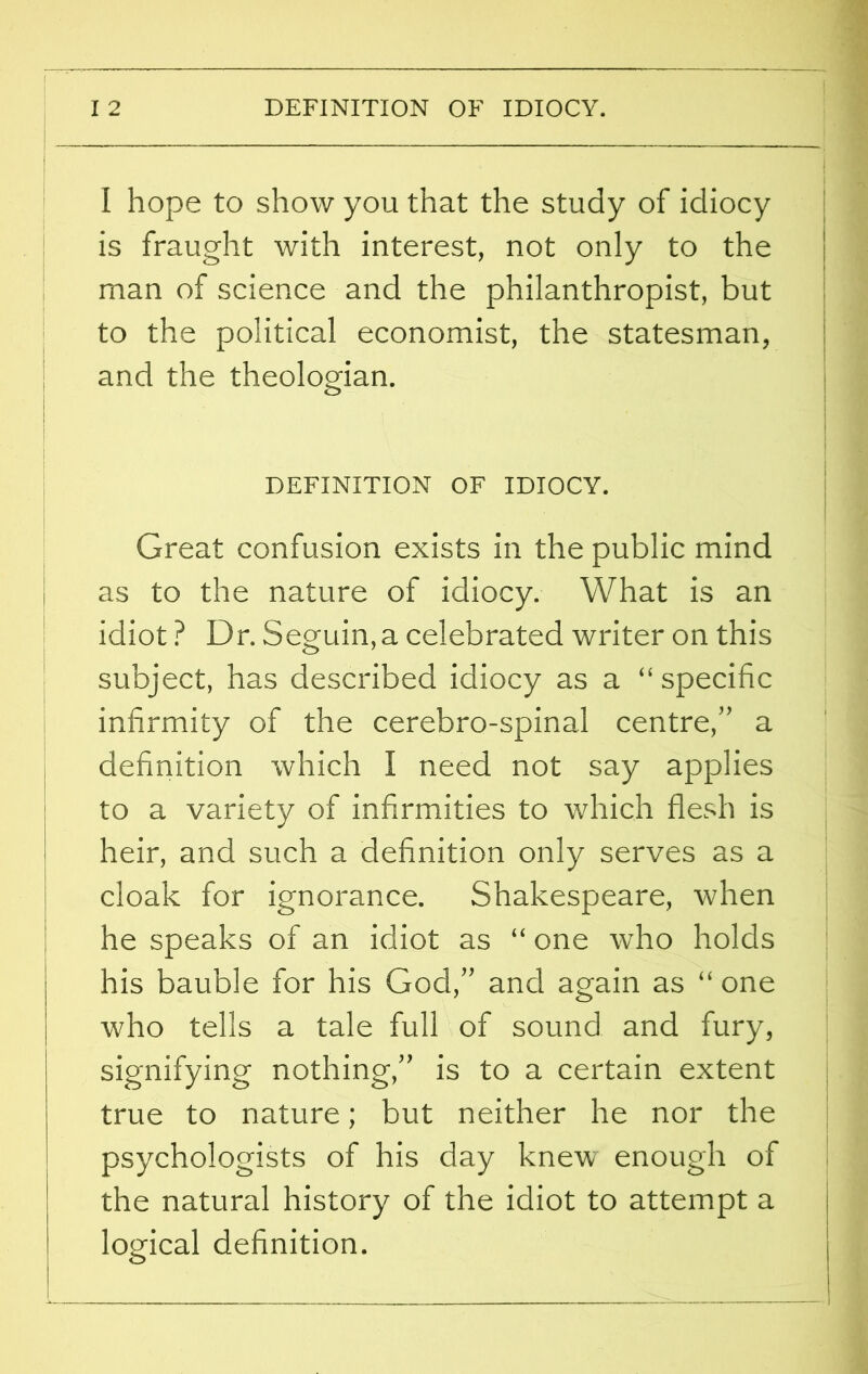 I I 2 DEFINITION OF IDIOCY. I hope to show you that the study of idiocy is fraught with interest, not only to the man of science and the philanthropist, but to the political economist, the statesman, and the theologian. DEFINITION OF IDIOCY. Great confusion exists in the public mind as to the nature of idiocy. What is an idiot ? Dr. Seguin,a celebrated writer on this subject, has described idiocy as a “specific infirmity of the cerebro-spinal centre,” a definition which I need not say applies to a variety of infirmities to which flesh is heir, and such a definition only serves as a cloak for ignorance. Shakespeare, when he speaks of an idiot as “ one who holds his bauble for his God,” and again as “ one who tells a tale full of sound and fury, signifying nothing,” is to a certain extent true to nature; but neither he nor the psychologists of his day knew enough of the natural history of the idiot to attempt a logical definition.