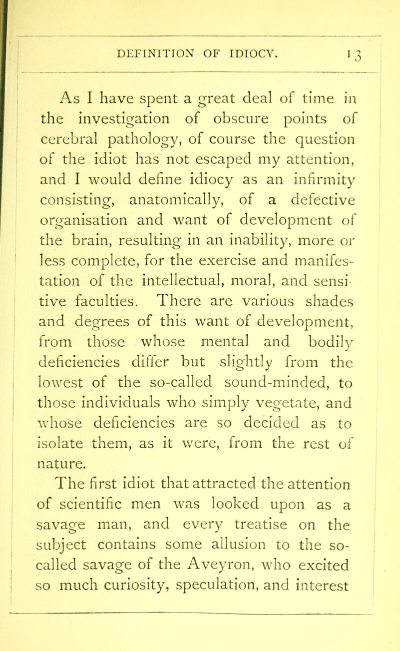 As I have spent a great deal of time in the investigation of obscure points of cerebral pathology, of course the question of the idiot has not escaped my attention, and I would define idiocy as an infirmity consisting, anatomically, of a defective organisation and want of development of the brain, resulting in an inability, more or less complete, for the exercise and manifes- tation of the intellectual, moral, and sensi- tive faculties. There are various shades and degrees of this want of development, from those whose mental and bodily deficiencies differ but slightly from the lowest of the so-called sound-minded, to those individuals who simply vegetate, and whose deficiencies are so decided as to isolate them, as it were, from the rest of nature. The first idiot that attracted the attention of scientific men was looked upon as a savage man, and every treatise on the subject contains some allusion to the so- called savage of the Aveyron, who excited so much curiosity, speculation, and interest