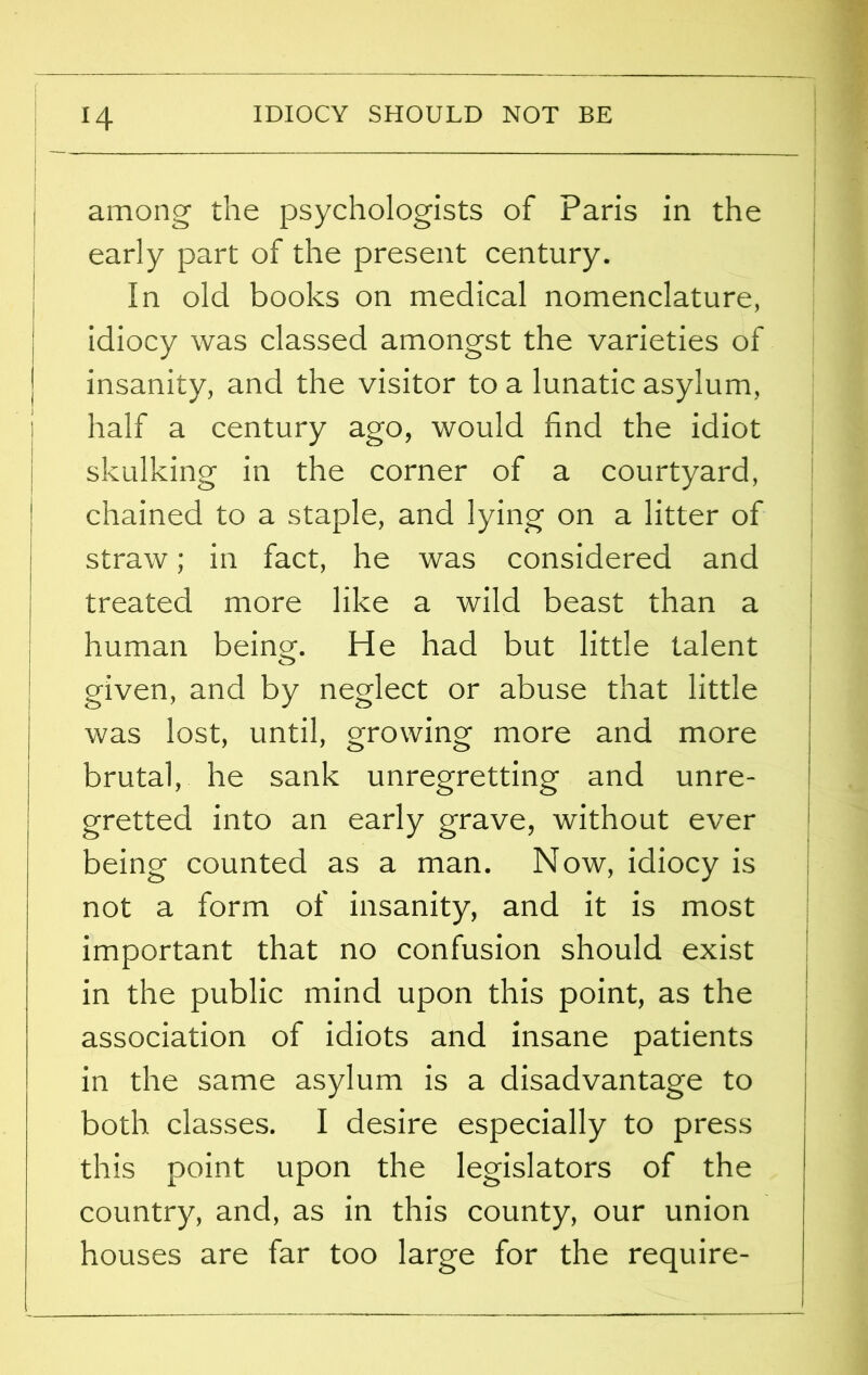 IDIOCY SHOULD NOT BE H among the psychologists of Paris in the early part of the present century. In old books on medical nomenclature, idiocy was classed amongst the varieties of insanity, and the visitor to a lunatic asylum, half a century ago, would find the idiot skulking in the corner of a courtyard, chained to a staple, and lying on a litter of straw; in fact, he was considered and treated more like a wild beast than a human being-. He had but little talent given, and by neglect or abuse that little was lost, until, growing more and more brutal, he sank unregretting and unre- gretted into an early grave, without ever being counted as a man. Now, idiocy is not a form of insanity, and it is most important that no confusion should exist in the public mind upon this point, as the association of idiots and insane patients in the same asylum is a disadvantage to both classes. I desire especially to press this point upon the legislators of the country, and, as in this county, our union houses are far too large for the require-