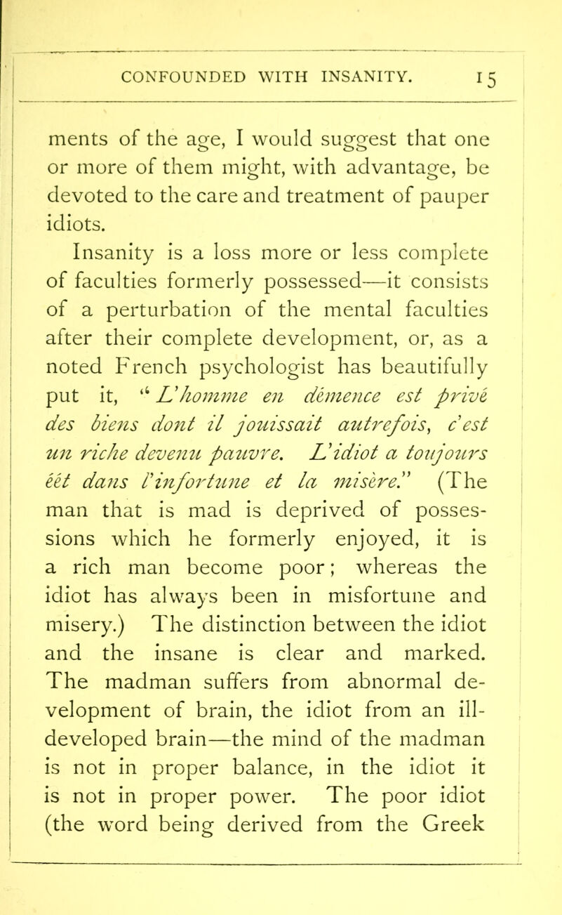 ments of the age, I would suggest that one or more of them might, with advantage, be devoted to the care and treatment of pauper idiots. Insanity is a loss more or less complete of faculties formerly possessed—it consists of a perturbation of the mental faculties after their complete development, or, as a noted French psychologist has beautifully put it, tC L'homme en demence est prive, des biens dont il jo ms sail autrefois, cest un riche devenu pauvre. L!idiot a ton jours eet dans i’ inf or time et la mi sired (The man that is mad is deprived of posses- sions which he formerly enjoyed, it is a rich man become poor; whereas the idiot has always been in misfortune and misery.) The distinction between the idiot and the insane is clear and marked. The madman suffers from abnormal de- velopment of brain, the idiot from an ill- developed brain—the mind of the madman is not in proper balance, in the idiot it is not in proper power. The poor idiot (the word being derived from the Greek