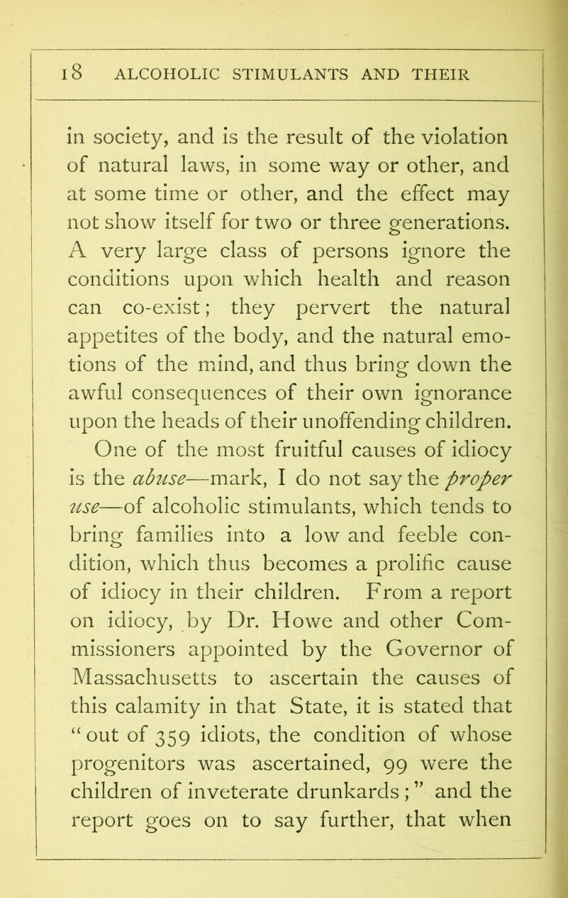 in society, and is the result of the violation of natural laws, in some way or other, and at some time or other, and the effect may not show itself for two or three generations. A very large class of persons ignore the conditions upon which health and reason can co-exist; they pervert the natural appetites of the body, and the natural emo- tions of the mind, and thus bring down the awful consequences of their own ignorance upon the heads of their unoffending children. One of the most fruitful causes of idiocy is the abuse—mark, I do not say the proper use—of alcoholic stimulants, which tends to bring families into a low and feeble con- dition, which thus becomes a prolific cause of idiocy in their children. From a report on idiocy, by Dr. Howe and other Com- missioners appointed by the Governor of Massachusetts to ascertain the causes of this calamity in that State, it is stated that “out of 359 idiots, the condition of whose progenitors was ascertained, 99 were the children of inveterate drunkards ; ” and the report goes on to say further, that when