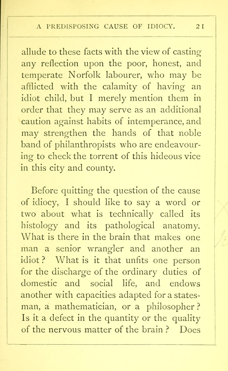A PREDISPOSING CAUSE OF IDIOCY. 2 I allude to these facts with the view of casting any reflection upon the poor, honest, and temperate Norfolk labourer, who may be afflicted with the calamity of having an idiot child, but I merely mention them in order that they may serve as an additional caution against habits of intemperance, and may strengthen the hands of that noble band of philanthropists who are endeavour- ing to check the torrent of this hideous vice in this city and county. Before quitting the question of the cause of idiocy, I should like to say a word or two about what is technically called its histology and its pathological anatomy. What is there in the brain that makes one man a senior wrangler and another an idiot ? What is it that unfits one person for the discharge of the ordinary duties of domestic and social life, and endows another with capacities adapted for a states- man, a mathematician, or a philosopher ? Is it a defect in the quantity or the quality of the nervous matter of the brain ? Does i