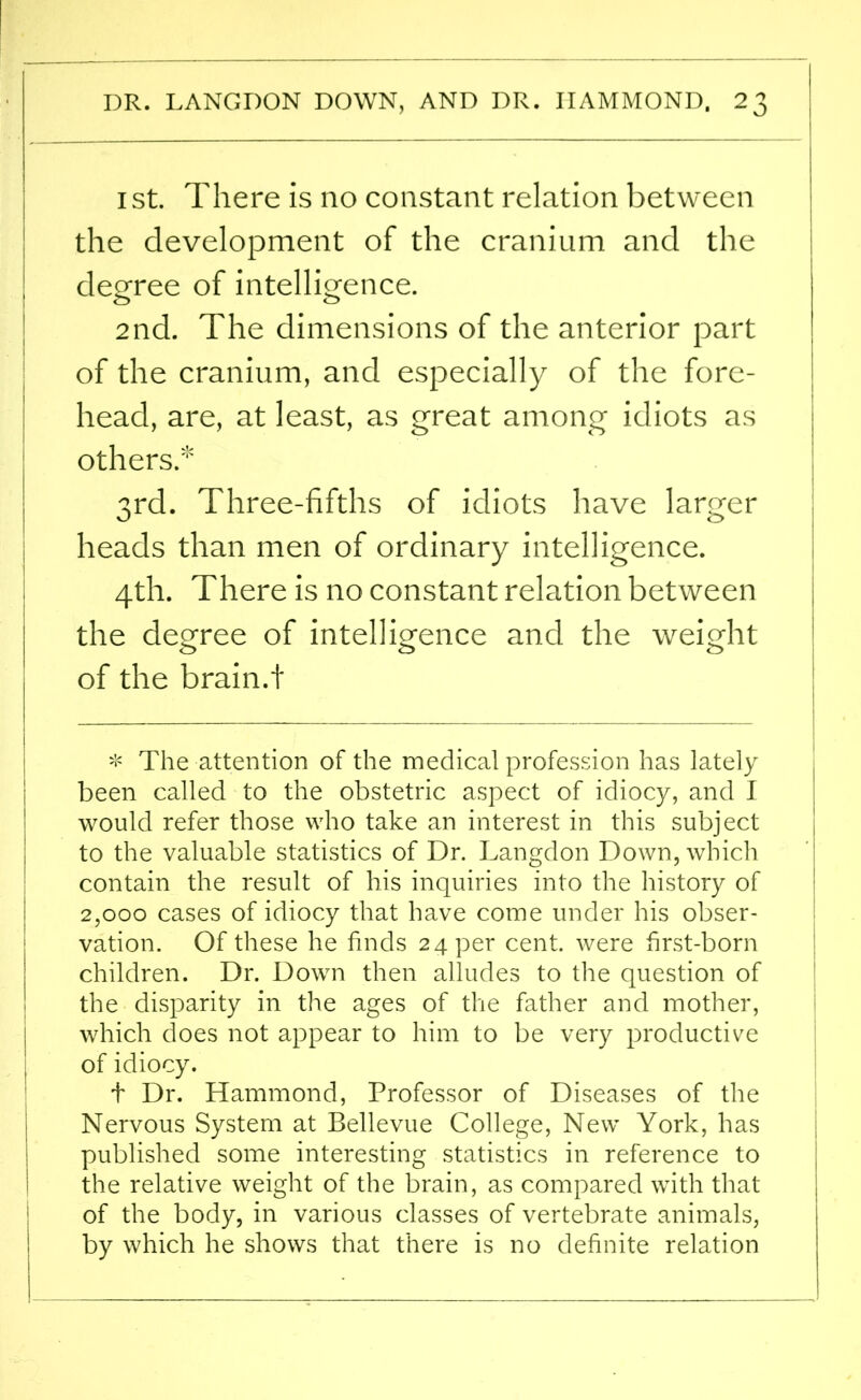 ist. There is no constant relation between the development of the cranium and the degree of intelligence. 2nd. The dimensions of the anterior part of the cranium, and especially of the fore- head, are, at least, as great among idiots as others. 3rd. Three-fifths of idiots have larger heads than men of ordinary intelligence. 4th. There is no constant relation between the degree of intelligence and the weight 00 o of the brain.t * The attention of the medical profession has lately been called to the obstetric aspect of idiocy, and I would refer those who take an interest in this subject to the valuable statistics of Dr. Langdon Down, which contain the result of his inquiries into the history of 2,000 cases of idiocy that have come under his obser- vation. Of these he finds 24 per cent, were first-born children. Dr. Down then alludes to the question of the disparity in the ages of the father and mother, which does not appear to him to be very productive of idiocy. t Dr. Hammond, Professor of Diseases of the Nervous System at Bellevue College, New York, has published some interesting statistics in reference to the relative weight of the brain, as compared with that of the body, in various classes of vertebrate animals, by which he shows that there is no definite relation