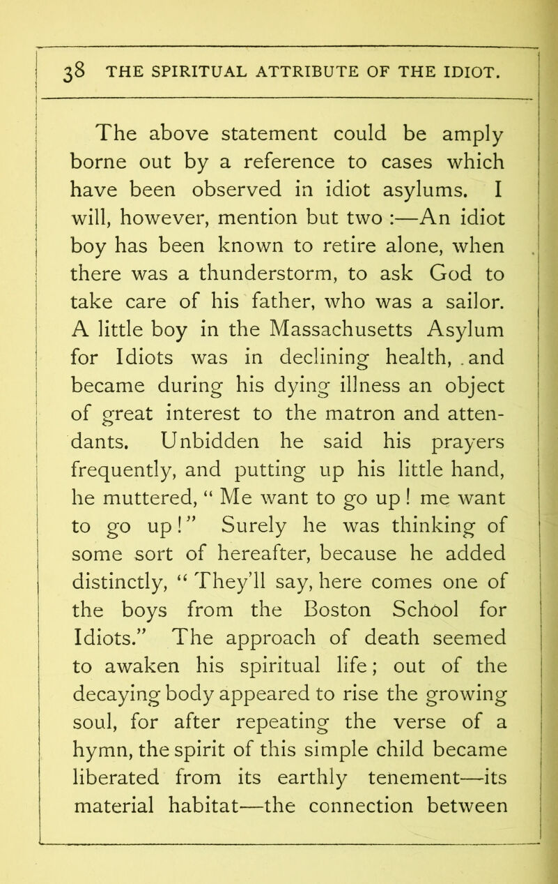The above statement could be amply borne out by a reference to cases which have been observed in idiot asylums. I will, however, mention but two :—An idiot boy has been known to retire alone, when there was a thunderstorm, to ask God to take care of his father, who was a sailor. A little boy in the Massachusetts Asylum for Idiots was in declining health, .and became during his dying illness an object of great interest to the matron and atten- dants. Unbidden he said his prayers frequently, and putting up his little hand, he muttered, “ Me want to go up! me want to go up! ” Surely he was thinking of some sort of hereafter, because he added distinctly, “ They’ll say, here comes one of the boys from the Boston School for Idiots.” The approach of death seemed to awaken his spiritual life; out of the decaying body appeared to rise the growing soul, for after repeating the verse of a hymn, the spirit of this simple child became liberated from its earthly tenement—its material habitat—the connection between