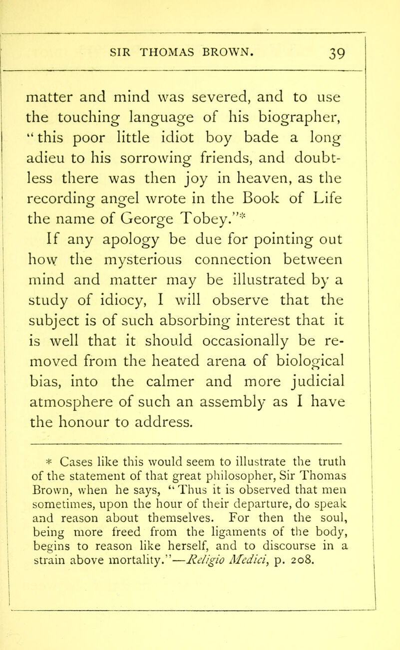 matter and mind was severed, and to use the touching language of his biographer, “ this poor little idiot boy bade a long adieu to his sorrowing friends, and doubt- less there was then joy in heaven, as the recording an^el wrote in the Book of Life o o the name of George Tobey.”* If any apology be due for pointing out how the mysterious connection between mind and matter may be illustrated by a study of idiocy, I will observe that the subject is of such absorbing interest that it is well that it should occasionally be re- moved from the heated arena of biological bias, into the calmer and more judicial atmosphere of such an assembly as I have the honour to address. * Cases like this would seem to illustrate the truth of the statement of that great philosopher, Sir Thomas Brown, when he says, “ Thus it is observed that men sometimes, upon the hour of their departure, do speak and reason about themselves. For then the soul, being more freed from the ligaments of the body, begins to reason like herself, and to discourse in a strain above mortality.”-—Religio Medici, p. 208.