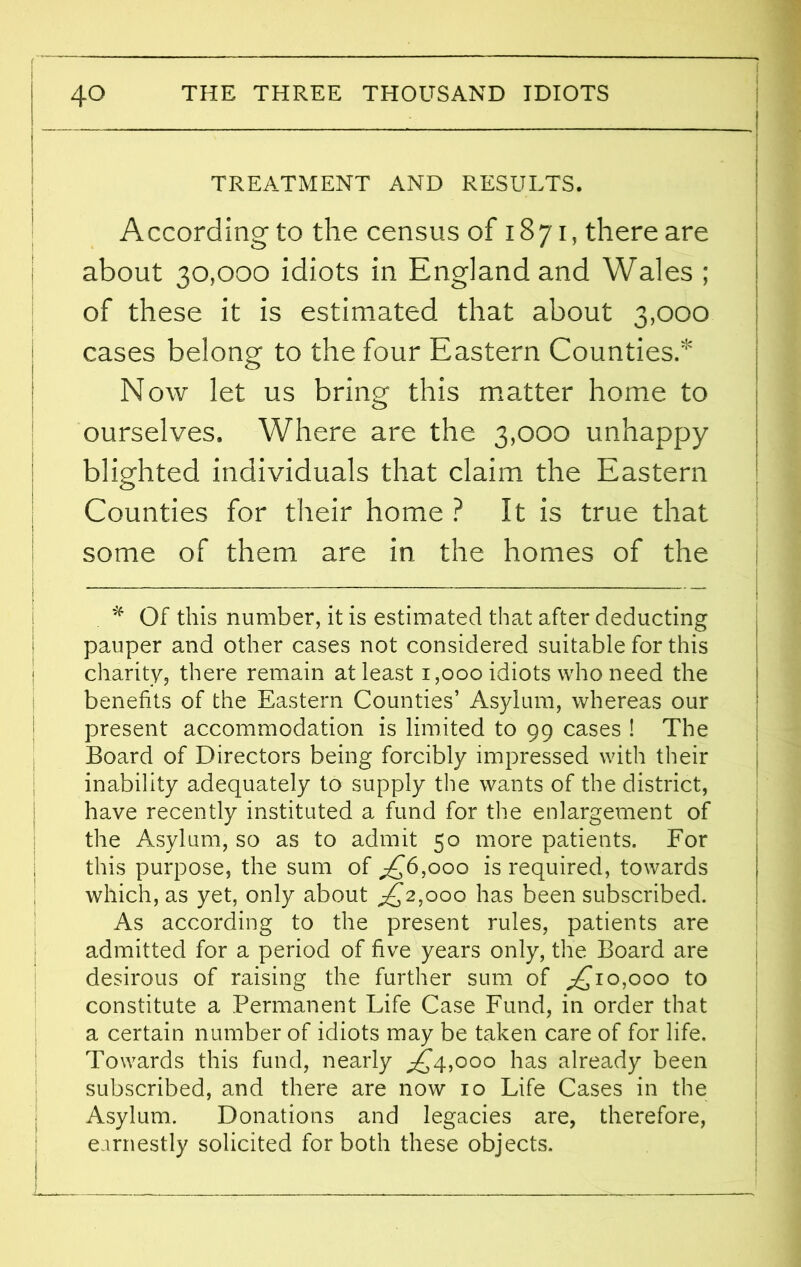 TREATMENT AND RESULTS. According to the census of 1871, there are about 30,000 idiots in England and Wales ; of these it is estimated that about 3,000 cases belong to the four Eastern Counties. Now let us bring this matter home to ourselves. Where are the 3,000 unhappy blighted individuals that claim the Eastern Counties for their home ? It is true that some of them are in the homes of the * Of this number, it is estimated that after deducting pauper and other cases not considered suitable for this charity, there remain at least 1,000 idiots who need the benefits of the Eastern Counties’ Asylum, whereas our present accommodation is limited to 99 cases ! The Board of Directors being forcibly impressed with their inability adequately to supply the wants of the district, have recently instituted a fund for the enlargement of the Asylum, so as to admit 50 more patients. For this purpose, the sum of A*6,ooo is required, towards which, as yet, only about g^2,ooo has been subscribed. As according to the present rules, patients are admitted for a period of five years only, the Board are desirous of raising the further sum of £ 10,000 to constitute a Permanent Life Case Fund, in order that a certain number of idiots may be taken care of for life. Towards this fund, nearly ^4,000 has already been subscribed, and there are now 10 Life Cases in the Asylum. Donations and legacies are, therefore, earnestly solicited for both these objects.