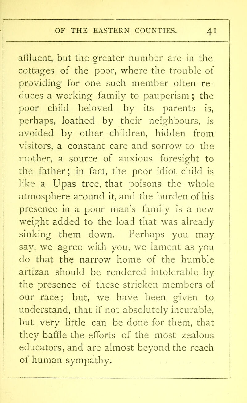 affluent, but the greater number are in the cottages of the poor, where the trouble of providing for one such member often re- duces a working family to pauperism ; the poor child beloved by its parents is, perhaps, loathed by their neighbours, is avoided by other children, hidden from visitors, a constant care and sorrow to the mother, a source of anxious foresight to the father; in fact, the poor idiot child is like a Upas tree, that poisons the whole atmosphere around it, and the burden of his presence in a poor man’s family is a new weight added to the load that was already sinking them down. Perhaps you may say, we agree with you, we lament as you do that the narrow home of the humble artizan should be rendered intolerable by the presence of these stricken members of our race; but, we have been given to understand, that if not absolutely incurable, but very little can be done for them, that they baffle the efforts of the most zealous educators, and are almost beyond the reach of human sympathy. 1
