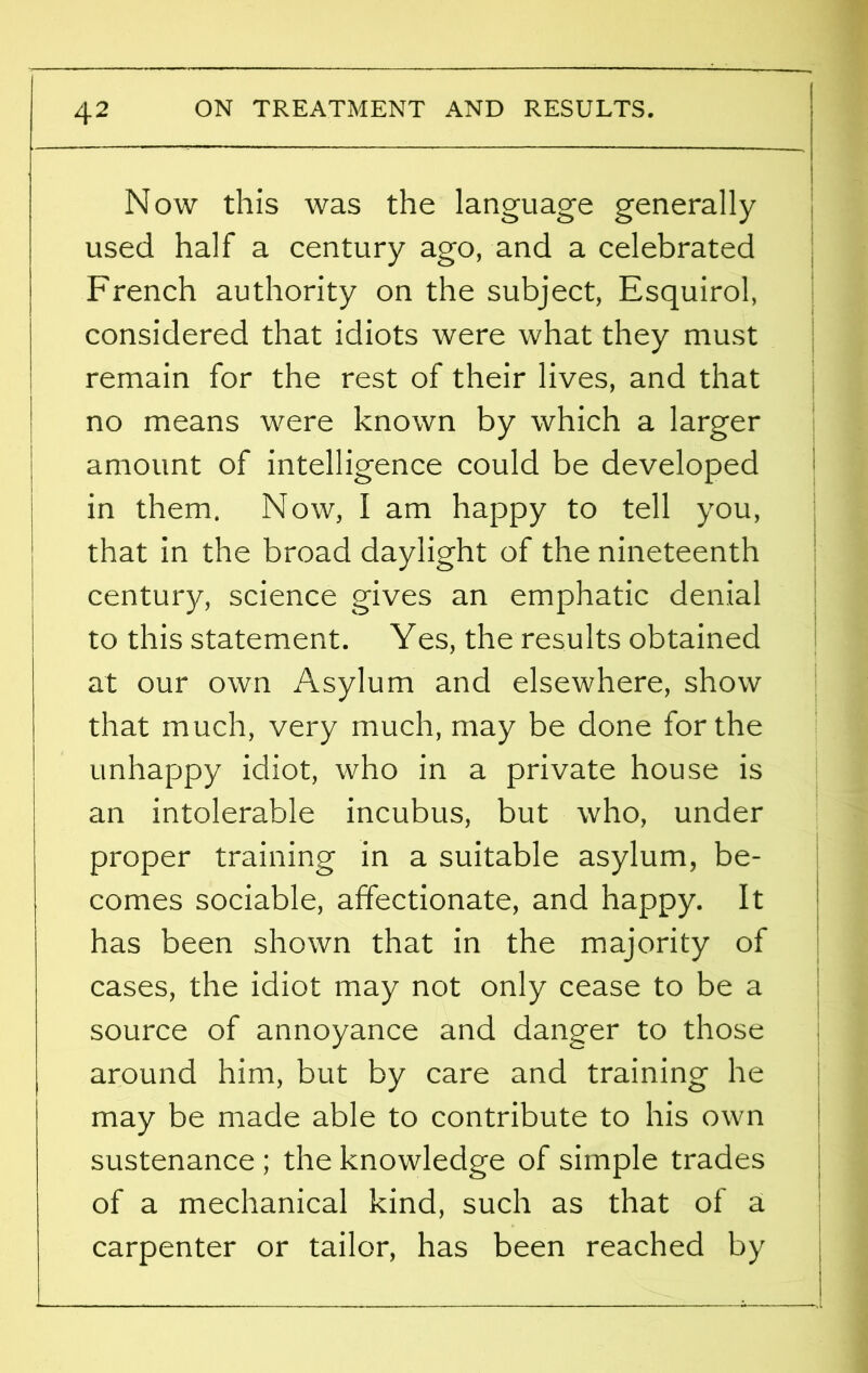 Now this was the language generally used half a century ago, and a celebrated French authority on the subject, Esquirol, considered that idiots were what they must remain for the rest of their lives, and that no means were known by which a larger amount of intelligence could be developed in them. Now, I am happy to tell you, that in the broad daylight of the nineteenth century, science gives an emphatic denial to this statement. Yes, the results obtained at our own Asylum and elsewhere, show that much, very much, may be done for the unhappy idiot, who in a private house is an intolerable incubus, but who, under proper training in a suitable asylum, be- comes sociable, affectionate, and happy. It has been shown that in the majority of cases, the idiot may not only cease to be a source of annoyance and danger to those around him, but by care and training he may be made able to contribute to his own sustenance; the knowledge of simple trades of a mechanical kind, such as that of a carpenter or tailor, has been reached by