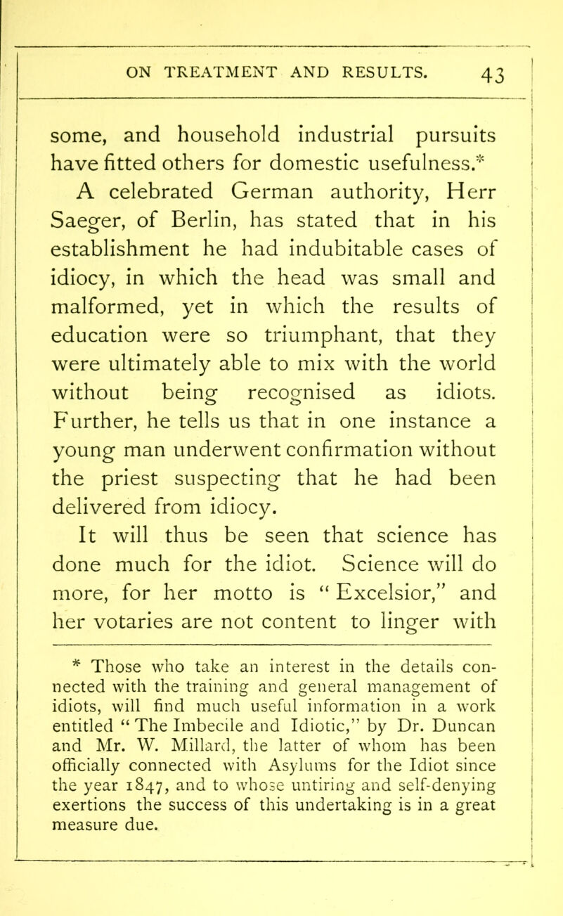 some, and household industrial pursuits have fitted others for domestic usefulness.* A celebrated German authority, Herr Saeger, of Berlin, has stated that in his establishment he had indubitable cases of idiocy, in which the head was small and malformed, yet in which the results of education were so triumphant, that they were ultimately able to mix with the world without being recognised as idiots. Further, he tells us that in one instance a young man underwent confirmation without the priest suspecting that he had been delivered from idiocy. It will thus be seen that science has done much for the idiot. Science will do more, for her motto is “ Excelsior,’’ and her votaries are not content to linger with * Those who take an interest in the details con- nected with the training and general management of idiots, will find much useful information in a work entitled “ The Imbecile and Idiotic,” by Dr. Duncan and Mr. W. Millard, the latter of whom has been officially connected with Asylums for the Idiot since the year 1847, and to whose untiring and self-denying exertions the success of this undertaking is in a great measure due.