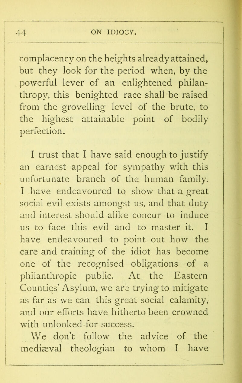 \ \ | complacency on the heights already attained, but they look for the period when, by the . powerful lever of an enlightened philan- thropy, this benighted race shall be raised from the grovelling level of the brute, to the highest attainable point of bodily perfection. I trust that I have said enough to justify an earnest appeal for sympathy with this unfortunate branch of the human family. I have endeavoured to show that a great i social evil exists amongst us, and that duty and interest should alike concur to induce us to face this evil and to master it. I have endeavoured to point out how the care and training of the idiot has become one of the recognised obligations of a philanthropic public. At the Eastern Counties’ Asylum, we are trying to mitigate as far as we can this great social calamity, and our efforts have hitherto been crowned with unlooked-for success. We don’t follow the advice of the mediaeval theologian to whom I have