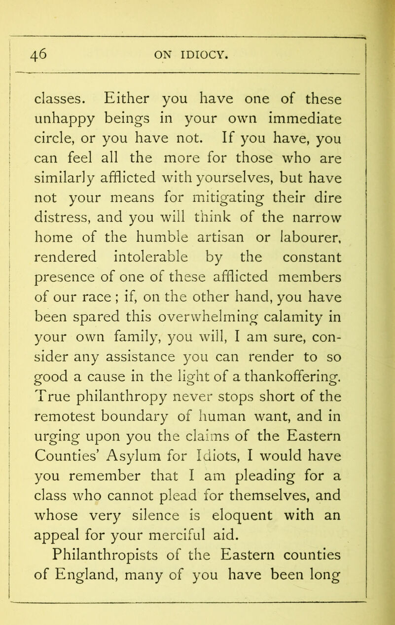 classes. Either you have one of these unhappy beings in your own immediate circle, or you have not. If you have, you can feel all the more for those who are similarly afflicted with yourselves, but have not your means for mitigating their dire distress, and you will think of the narrow home of the humble artisan or labourer, rendered intolerable by the constant presence of one of these afflicted members of our race ; if, on the other hand, you have been spared this overwhelming calamity in your own family, you will, I am sure, con- sider any assistance you can render to so good a cause in the light of a thankofifering. True philanthropy never stops short of the remotest boundary of human want, and in urging upon you the claims of the Eastern Counties’ Asylum for Idiots, I would have you remember that I am pleading for a class who cannot plead for themselves, and whose very silence is eloquent with an appeal for your merciful aid. Philanthropists of the Eastern counties of England, many of you have been long