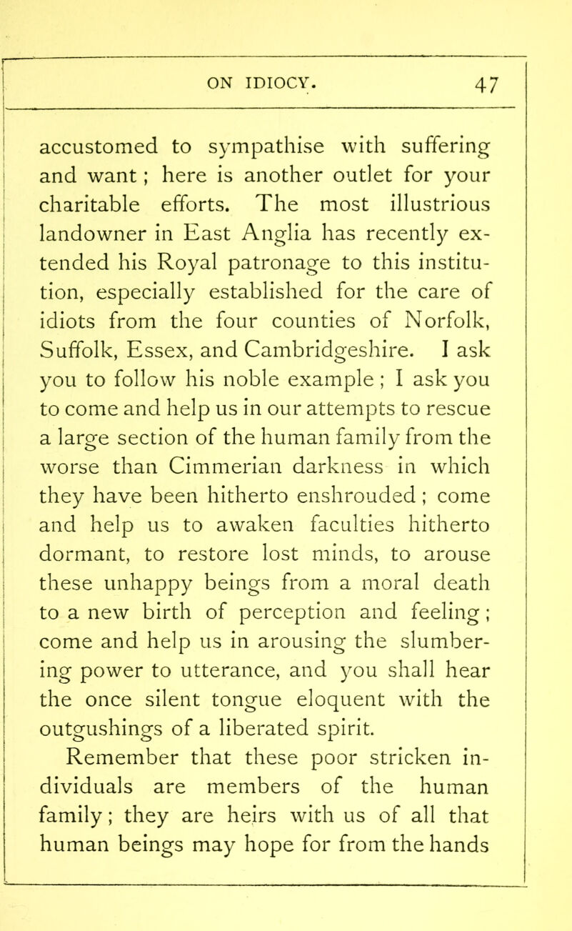 accustomed to sympathise with suffering and want; here is another outlet for your charitable efforts. The most illustrious landowner in East Anglia has recently ex- tended his Royal patronage to this institu- tion, especially established for the care of idiots from the four counties of Norfolk, Suffolk, Essex, and Cambridgeshire. I ask you to follow his noble example ; I ask you to come and help us in our attempts to rescue a large section of the human family from the worse than Cimmerian darkness in which they have been hitherto enshrouded ; come and help us to awaken faculties hitherto dormant, to restore lost minds, to arouse these unhappy beings from a moral death to a new birth of perception and feeling ; come and help us in arousing the slumber- ing power to utterance, and you shall hear the once silent tongue eloquent with the outgushings of a liberated spirit. Remember that these poor stricken in- dividuals are members of the human family; they are heirs with us of all that human beings may hope for from the hands