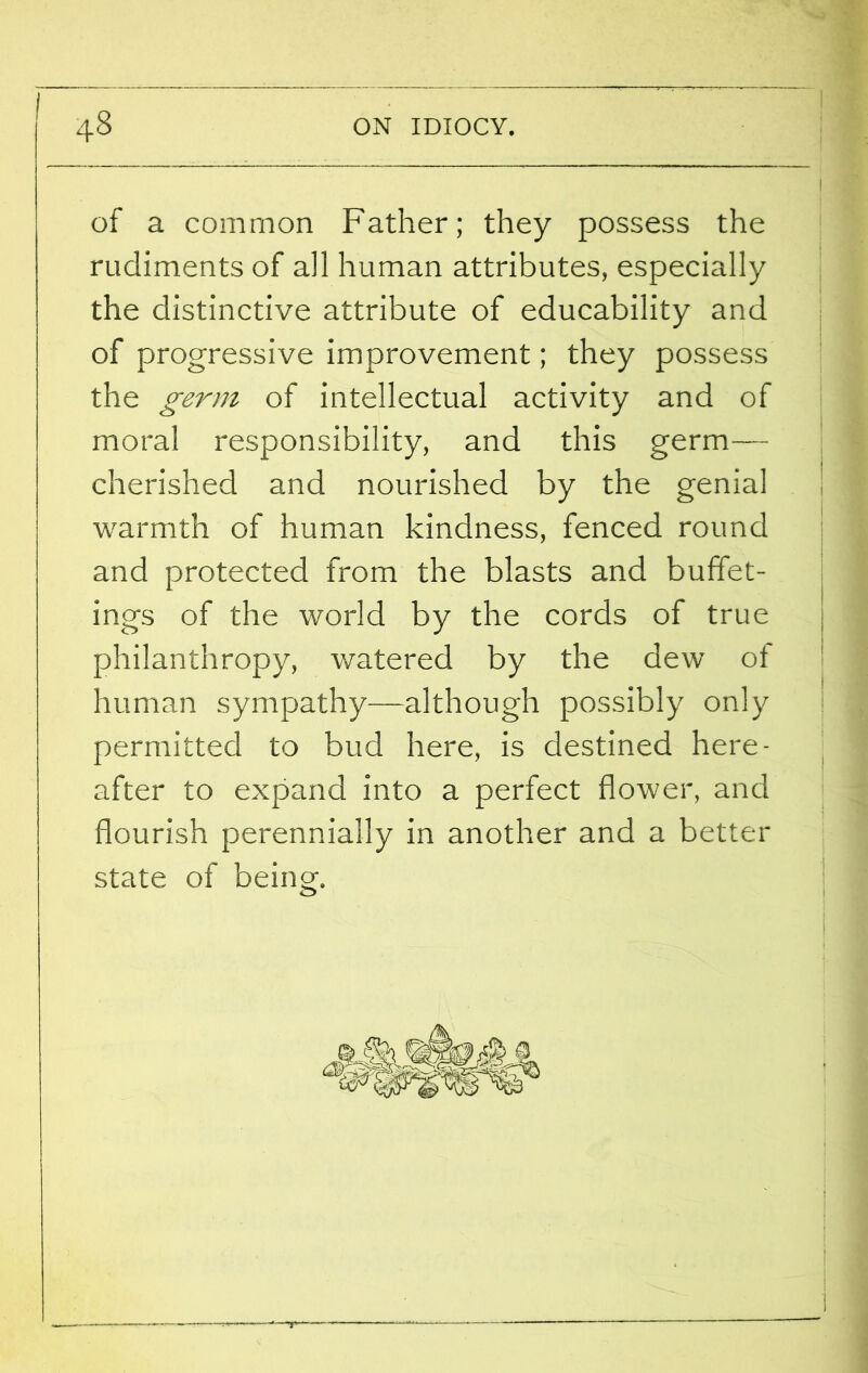 of a common Father; they possess the rudiments of all human attributes, especially the distinctive attribute of educability and of progressive improvement; they possess the germ of intellectual activity and of moral responsibility, and this germ— cherished and nourished by the genial warmth of human kindness, fenced round and protected from the blasts and buffet- ings of the world by the cords of true philanthropy, watered by the dew ot human sympathy—although possibly only permitted to bud here, is destined here- after to expand into a perfect flower, and flourish perennially in another and a better state of being.