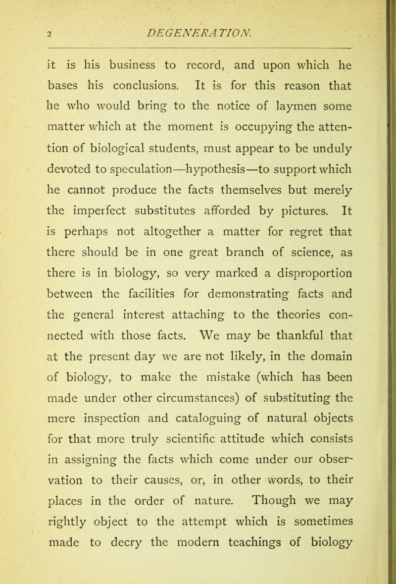 it is his business to record, and upon which he bases his conclusions. It is for this reason that he who would bring to the notice of laymen some matter which at the moment is occupying the atten- tion of biological students, must appear to be unduly devoted to speculation—hypothesis—to support which he cannot produce the facts themselves but merely the imperfect substitutes afforded by pictures. It is perhaps not altogether a matter for regret that there should be in one great branch of science, as there is in biology, so very marked a disproportion between the facilities for demonstrating facts and the general interest attaching to the theories con- nected with those facts. We may be thankful that at the present day we are not likely, in the domain of biology, to make the mistake (which has been made under other circumstances) of substituting the mere inspection and cataloguing of natural objects for that more truly scientific attitude which consists in assigning the facts which come under our obser- vation to their causes, or, in other words, to their places in the order of nature. Though we may rightly object to the attempt which is sometimes made to decry the modern teachings of biology