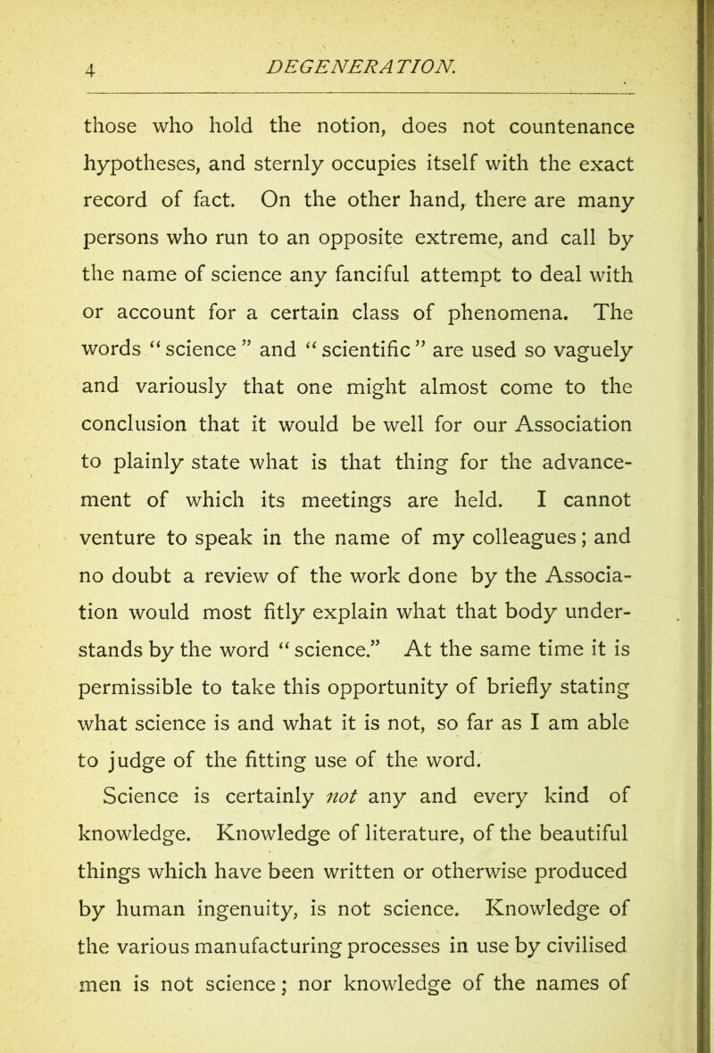 those who hold the notion, does not countenance hypotheses, and sternly occupies itself with the exact record of fact. On the other hand, there are many persons who run to an opposite extreme, and call by the name of science any fanciful attempt to deal with or account for a certain class of phenomena. The words “ science ” and “ scientific ” are used so vaguely and variously that one might almost come to the conclusion that it would be well for our Association to plainly state what is that thing for the advance- ment of which its meetings are held. I cannot venture to speak in the name of my colleagues; and no doubt a review of the work done by the Associa- tion would most fitly explain what that body under- stands by the word “ science.” At the same time it is permissible to take this opportunity of briefly stating what science is and what it is not, so far as I am able to judge of the fitting use of the word. Science is certainly not any and every kind of knowledge. Knowledge of literature, of the beautiful things which have been written or otherwise produced by human ingenuity, is not science. Knowledge of the various manufacturing processes in use by civilised men is not science: nor knowledee of the names of